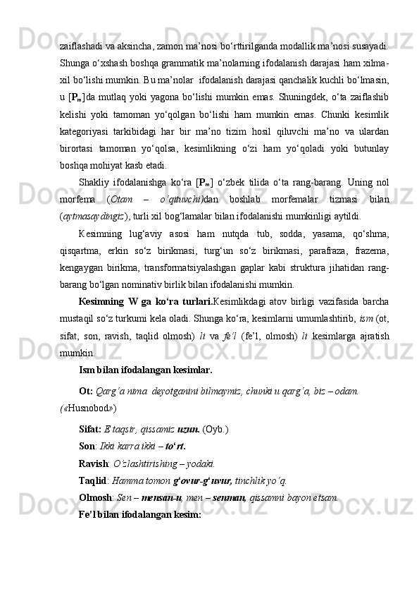 zaiflashadi va aksincha, zamon ma’nosi bo‘rttirilganda modallik ma’nosi susayadi.
Shunga o‘xshash boshqa grammatik ma’nolarning ifodalanish darajasi ham xilma-
xil bo‘lishi mumkin. Bu ma’nolar  ifodalanish darajasi qanchalik kuchli bo‘lmasin,
u  [ P
m ]da   mutlaq  yoki  yagona   bo‘lishi   mumkin  emas.  Shuningdek,  o‘ta   zaiflashib
kelishi   yoki   tamoman   yo‘qolgan   bo‘lishi   ham   mumkin   emas.   Chunki   kesimlik
kategoriyasi   tarkibidagi   har   bir   ma’no   tizim   hosil   qiluvchi   ma’no   va   ulardan
birortasi   tamoman   yo‘qolsa,   kesimlikning   o‘zi   ham   yo‘qoladi   yoki   butunlay
boshqa mohiyat kasb etadi.
Shakliy   ifodalanishga   ko‘ra   [ P
m ]   o‘zbek   tilida   o‘ta   rang-barang.   Uning   nol
morfema   ( Otam   –   o‘qituvchi) dan   boshlab   morfemalar   tizmasi   bilan
( aytmasaydingiz ), turli xil bog‘lamalar bilan ifodalanishi mumkinligi aytildi.
К esimning   lug‘aviy   asosi   ham   nutqda   tub,   sodda,   yasama,   qo‘shma,
qisqartma,   erkin   so‘z   birikmasi,   turg‘un   so‘z   birikmasi,   parafraza,   frazema,
kengaygan   birikma,   transformatsiyalashgan   gaplar   kabi   struktura   jihatidan   rang-
barang bo‘lgan nominativ birlik bilan ifodalanishi mumkin.
К esimning   W   ga   ko‘ra   turlari. К esimlikdagi   atov   birligi   vazifasida   barcha
mustaqil so‘z turkumi kela oladi. Shunga ko‘ra, kesimlarni umumlashtirib,  ism  (ot,
sifat,   son,   ravish,   taqlid   olmosh)   li   va   fe’l   (fe’l,   olmosh)   li   kesimlarga   ajratish
mumkin. 
Ism bilan ifodalangan kesimlar. 
Ot:  Qarg‘a nima  deyotganini bilmaymiz, chunki u qarg‘a, biz – odam. 
(« Husnobod » )
Sifat:  E taqsir, qissamiz  uzun.  (Oyb.) 
Son :  Ikki karra ikki –  to ‘ rt .
Ravish :  O‘zlashtirishing – yodaki.
Taqlid :  Hamma tomon  g ‘ ovur-g ‘ uvur,  tinchlik yo‘q.
Olmosh :  Sen –  mensan-u , men –  senman,  qissamni bayon etsam.
Fe’l bilan ifodalangan kesim: 