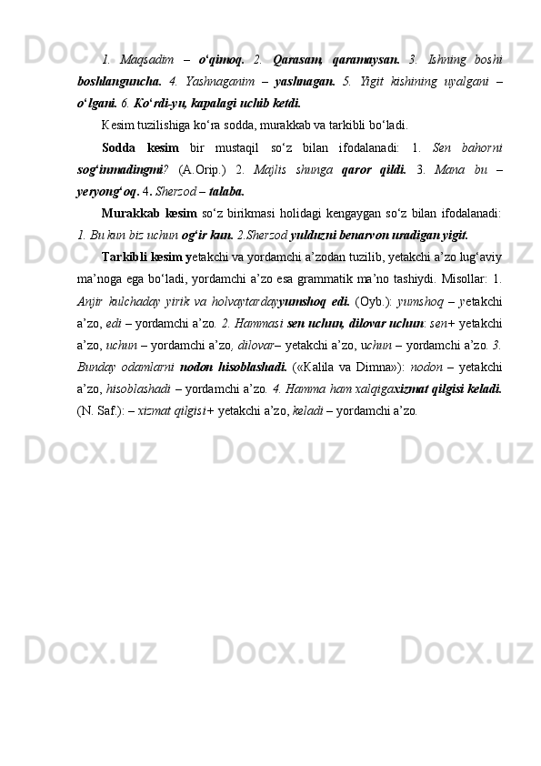 1.   Maqsadim   –   o ‘ qimoq.   2.   Qarasam,   qaramaysan.   3.   Ishning   boshi
boshlanguncha.   4.   Yashnaganim   –   yashnagan.   5.   Yigit   kishining   uyalgani   –
o ‘ lgani.  6.  К o ‘ rdi-yu, kapalagi uchib ketdi.
К esim tuzilishiga ko‘ra sodda, murakkab va tarkibli bo‘ladi.
Sodda   kesim   bir   mustaqil   so‘z   bilan   ifodalanadi:   1.   Sen   bahorni
sog ‘ inmadingmi ?   (A.Orip.)   2.   Majlis   shunga   qaror   qildi.   3.   Mana   bu   –
yeryong ‘ oq .  4 .  Sherzod –  talaba.
Murakkab  kesim   so‘z  birikmasi   holidagi   kengaygan  so‘z   bilan   ifodalanadi:
1. Bu kun biz uchun  og ‘ ir kun.  2.Sherzod  yulduzni benarvon uradigan yigit.
Tarkibli kesim y etakchi va yordamchi a’zodan tuzilib, yetakchi a’zo lug‘aviy
ma’noga ega bo‘ladi, yordamchi  a’zo esa  grammatik ma’no tashiydi. Misollar:  1.
Anjir   kulchaday   yirik   va   holvaytarday yumshoq   edi.   (Oyb.):   yumshoq   –   y etakchi
a’zo,  edi –  yordamchi a’zo . 2. Hammasi  sen uchun, dilovar uchun :  sen+  yetakchi
a’zo,  uchun  – yordamchi a’zo , dilovar–  yetakchi a’zo, u chun –  yordamchi a’zo . 3.
Bunday   odamlarni   nodon   hisoblashadi.   (« К alila   va   Dimna»):   nodon   –   yetakchi
a’zo,  hisoblashadi –  yordamchi a’zo .  4 . Hamma ham xalqiga xizmat qilgisi keladi.
(N. Saf.): –  xizmat qilgisi+  yetakchi a’zo,  keladi –  yordamchi a’zo . 