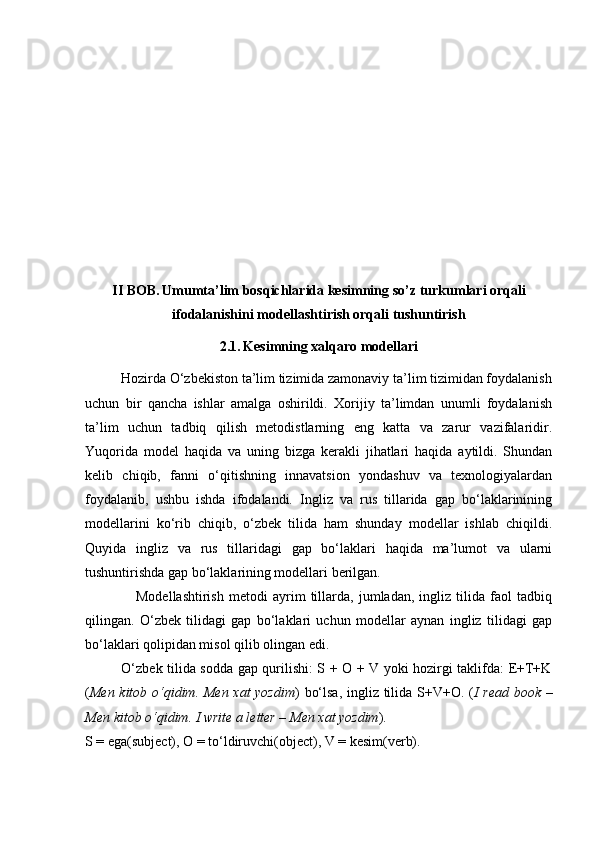 II BOB.   Umumta’lim bosqichlarida kesimning   so’z turkumlari orqali
ifodalanishini   modellashtirish orqali tushuntirish
2.1.   Kesimning xalqaro modellari
          Hozirda O‘zbekiston ta’lim tizimida zamonaviy ta’lim tizimidan foydalanish
uchun   bir   qancha   ishlar   amalga   oshirildi.   Xorijiy   ta’limdan   unumli   foydalanish
ta’lim   uchun   tadbiq   qilish   metodistlarning   eng   katta   va   zarur   vazifalaridir.
Yuqorida   model   haqida   va   uning   bizga   kerakli   jihatlari   haqida   aytildi.   Shundan
kelib   chiqib,   fanni   o‘qitishning   innavatsion   yondashuv   va   texnologiyalardan
foydalanib,   ushbu   ishda   ifodalandi.   Ingliz   va   rus   tillarida   gap   bo‘laklarinining
modellarini   ko‘rib   chiqib,   o‘zbek   tilida   ham   shunday   modellar   ishlab   chiqildi.
Quyida   ingliz   va   rus   tillaridagi   gap   bo‘laklari   haqida   ma’lumot   va   ularni
tushuntirishda gap bo‘laklarining modellari berilgan.
                    Modellashtirish   metodi   ayrim   tillarda,   jumladan,   ingliz   tilida   faol   tadbiq
qilingan.   O‘zbek   tilidagi   gap   bo‘laklari   uchun   modellar   aynan   ingliz   tilidagi   gap
bo‘laklari qolipidan misol qilib olingan edi. 
               O‘zbek tilida sodda gap qurilishi: S + O + V yoki hozirgi taklifda: E+T+K
( Men kitob o‘qidim. Men xat yozdim ) bo‘lsa, ingliz tilida S+V+O. ( I read book –
Men kitob o‘qidim. I write a letter – Men xat yozdim ).
S = ega(subject), O = to‘ldiruvchi(object), V = kesim(verb). 
