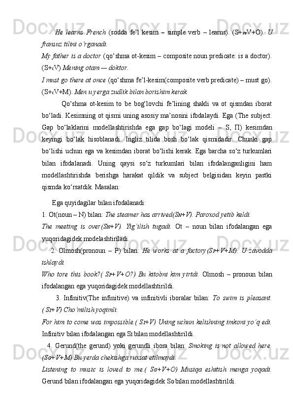           He   learns   French   (sodda   fe’l   kesim   –   simple   verb   –   learns).   (S+ sv V+O).   U
fransuz tilini o‘rganadi.
My father is a doctor   (qo‘shma ot-kesim – composite noun predicate: is a doctor).
(S+ c V)  Mening otam — doktor.
I must go there at once  (qo‘shma fe’l-kesim(composite verb predicate) – must go).
(S+ c V+M).  Men u yerga zudlik bilan borishim kerak.
              Qo‘shma   ot-kesim   to   be   bog‘lovchi   fe’lining   shakli   va   ot   qismdan   iborat
bo‘ladi. Kesimning ot qismi uning asosiy ma’nosini ifodalaydi. Ega (The subject.
Gap   bo‘laklarini   modellashtirishda   ega   gap   bo‘lagi   modeli   –   S,   П )   kesimdan
keyingi   bo‘lak   hisoblanadi.   Ingliz   tilida   bosh   bo‘lak   qismidadir.   Chunki   gap
bo‘lishi  uchun ega va kesimdan iborat  bo‘lishi  kerak. Ega barcha so‘z turkumlari
bilan   ifodalanadi.   Uning   qaysi   so‘z   turkumlari   bilan   ifodalanganligini   ham
modellashtirishda   berishga   harakat   qildik   va   subject   belgisidan   keyin   pastki
qismda ko‘rsatdik. Masalan:
      Ega quyidagilar bilan ifodalanadi:
1. Ot(noun – N) bilan:  The steamer has arrived(S N +V). Paroxod yetib keldi.
The   meeting   is   over(S N +V).   Yig‘ilish   tugadi.   Ot   –   noun   bilan   ifodalangan   ega
yuqoridagidek modelashtiriladi.
      2.   Olmosh(pronoun   –   P)   bilan:   He   works   at   a   factory(S P +V+M).   U   zavodda
ishlaydi.
Who   tore   this   book?(   S P +V+O?)   Bu   kitobni   kim   yirtdi.   Olmosh   –   pronoun   bilan
ifodalangan ega yuqoridagidek modellashtirildi.
          3.   Infinitiv(The   infinitive)   va   infinitivli   iboralar   bilan:   To   swim   is   pleasant.
( S I +V) Cho‘milish yoqimli.
For him to come was impossible.( S I +V) Uning uchun kelishning imkoni yo‘q edi.
Infinitiv bilan ifodalangan ega S I  bilan modellashtirildi.
    4.   Gerund(the   gerund)   yoki   gerundli   ibora   bilan:   Smoking   is   not   allowed   here.
(S G +V+M) Bu yerda chekishga ruxsat etilmaydi.
Listening   to   music   is   loved   to   me.(   S G +V+O)   Musiqa   eshitish   menga   yoqadi.
Gerund bilan ifodalangan ega yuqoridagidek S G  bilan modellashtirildi. 