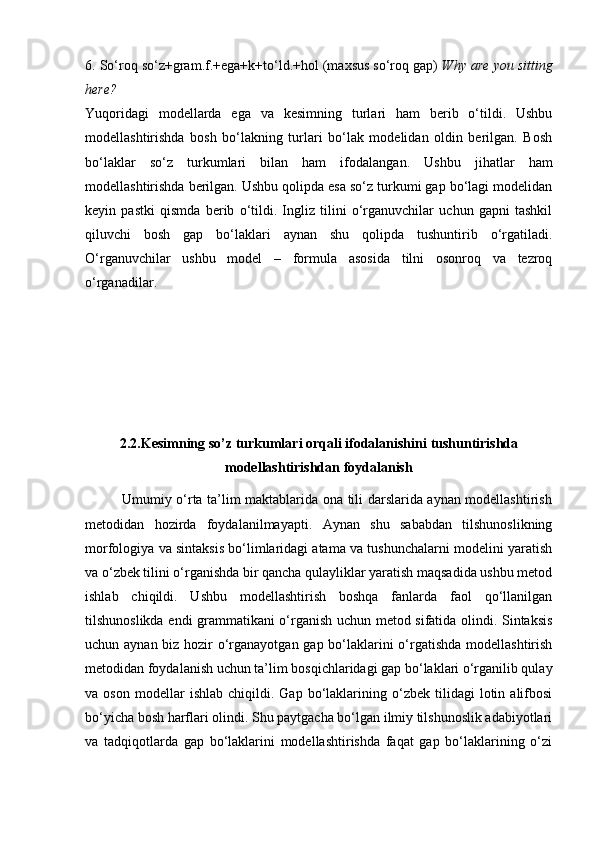 6. So‘roq so‘z+gram.f.+ega+k+to‘ld.+hol (maxsus so‘roq gap)  Why are you sitting
here?
Yuqoridagi   modellarda   ega   va   kesimning   turlari   ham   berib   o‘tildi.   Ushbu
modellashtirishda   bosh   bo‘lakning   turlari   bo‘lak   modelidan   oldin   berilgan.   Bosh
bo‘laklar   so‘z   turkumlari   bilan   ham   ifodalangan.   Ushbu   jihatlar   ham
modellashtirishda berilgan. Ushbu qolipda esa so‘z turkumi gap bo‘lagi modelidan
keyin   pastki   qismda   berib   o‘tildi.   Ingliz   tilini   o‘rganuvchilar   uchun   gapni   tashkil
qiluvchi   bosh   gap   bo‘laklari   aynan   shu   qolipda   tushuntirib   o‘rgatiladi.
O‘rganuvchilar   ushbu   model   –   formula   asosida   tilni   osonroq   va   tezroq
o‘rganadilar.
2.2. Kesimning  so’z turkumlari orqali ifodalanishini  tushuntirishda
modellashtirishdan foydalanish
               Umumiy o‘rta ta’lim maktablarida ona tili darslarida aynan modellashtirish
metodidan   hozirda   foydalanilmayapti.   Aynan   shu   sababdan   tilshunoslikning
morfologiya va sintaksis bo‘limlaridagi atama va tushunchalarni modelini yaratish
va o‘zbek tilini o‘rganishda bir qancha qulayliklar yaratish maqsadida ushbu metod
ishlab   chiqildi.   Ushbu   modellashtirish   boshqa   fanlarda   faol   qo‘llanilgan
tilshunoslikda endi grammatikani o‘rganish uchun metod sifatida olindi. Sintaksis
uchun aynan biz hozir  o‘rganayotgan gap bo‘laklarini o‘rgatishda modellashtirish
metodidan foydalanish uchun ta’lim bosqichlaridagi gap bo‘laklari o‘rganilib qulay
va  oson   modellar   ishlab   chiqildi.   Gap   bo‘laklarining  o‘zbek   tilidagi   lotin  alifbosi
bo‘yicha bosh harflari olindi. Shu paytgacha bo‘lgan ilmiy tilshunoslik adabiyotlari
va   tadqiqotlarda   gap   bo‘laklarini   modellashtirishda   faqat   gap   bo‘laklarining   o‘zi 