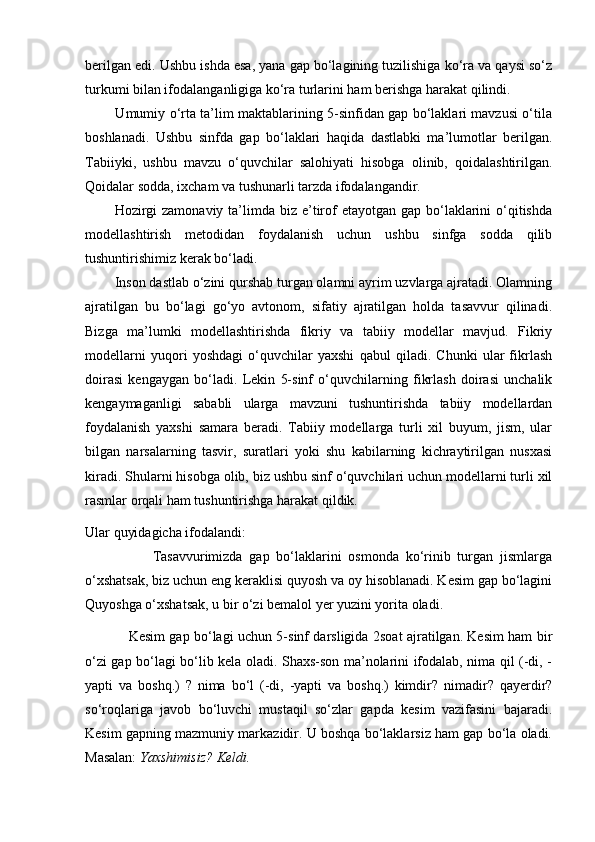 berilgan edi. Ushbu ishda esa, yana gap bo‘lagining tuzilishiga ko‘ra va qaysi so‘z
turkumi bilan ifodalanganligiga ko‘ra turlarini ham berishga harakat qilindi.
             Umumiy o‘rta ta’lim maktablarining 5-sinfidan gap bo‘laklari mavzusi o‘tila
boshlanadi.   Ushbu   sinfda   gap   bo‘laklari   haqida   dastlabki   ma’lumotlar   berilgan.
Tabiiyki,   ushbu   mavzu   o‘quvchilar   salohiyati   hisobga   olinib,   qoidalashtirilgan.
Qoidalar sodda, ixcham va tushunarli tarzda ifodalangandir.
           Hozirgi  zamonaviy  ta’limda biz e’tirof  etayotgan  gap bo‘laklarini  o‘qitishda
modellashtirish   metodidan   foydalanish   uchun   ushbu   sinfga   sodda   qilib
tushuntirishimiz kerak bo‘ladi.
        Inson dastlab o‘zini qurshab turgan olamni ayrim uzvlarga ajratadi. Olamning
ajratilgan   bu   bo‘lagi   go‘yo   avtonom,   sifatiy   ajratilgan   holda   tasavvur   qilinadi.
Bizga   ma’lumki   modellashtirishda   fikriy   va   tabiiy   modellar   mavjud.   Fikriy
modellarni   yuqori   yoshdagi   o‘quvchilar   yaxshi   qabul   qiladi.   Chunki   ular   fikrlash
doirasi   kengaygan   bo‘ladi.   Lekin   5-sinf   o‘quvchilarning   fikrlash   doirasi   unchalik
kengaymaganligi   sababli   ularga   mavzuni   tushuntirishda   tabiiy   modellardan
foydalanish   yaxshi   samara   beradi.   Tabiiy   modellarga   turli   xil   buyum,   jism,   ular
bilgan   narsalarning   tasvir,   suratlari   yoki   shu   kabilarning   kichraytirilgan   nusxasi
kiradi. Shularni hisobga olib, biz ushbu sinf o‘quvchilari uchun modellarni turli xil
rasmlar orqali ham tushuntirishga harakat qildik.
Ular quyidagicha ifodalandi:
                    Tasavvurimizda   gap   bo‘laklarini   osmonda   ko‘rinib   turgan   jismlarga
o‘xshatsak, biz uchun eng keraklisi quyosh va oy hisoblanadi. Kesim gap bo‘lagini
Quyoshga o‘xshatsak, u bir o‘zi bemalol yer yuzini yorita oladi.
                   Kesim gap bo‘lagi uchun 5-sinf darsligida 2soat ajratilgan. Kesim ham bir
o‘zi gap bo‘lagi bo‘lib kela oladi. Shaxs-son ma’nolarini ifodalab, nima qil (-di, -
yapti   va   boshq.)   ?   nima   bo‘l   (-di,   -yapti   va   boshq.)   kimdir?   nimadir?   qayerdir?
so‘roqlariga   javob   bo‘luvchi   mustaqil   so‘zlar   gapda   kesim   vazifasini   bajaradi.
Kesim gapning mazmuniy markazidir. U boshqa bo‘laklarsiz ham gap bo‘la oladi.
Masalan:  Yaxshimisiz? Keldi. 
