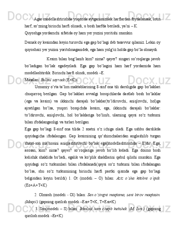          Agar modellashtirishda yuqorida aytganimizdek harflardan foydalansak, lotin
harf, so‘zning birinchi harfi olinadi, u bosh harfda beriladi, ya’ni – K.
Quyoshga yordamchi sifatida oy ham yer yuzini yoritishi mumkin
Demak oy kesimdan keyin turuvchi ega gap bo‘lagi deb tasavvur qilamiz. Lekin oy
quyoshsiz yer yuzini yoritolmaganidek, ega ham yolg‘iz holda gap bo‘la olmaydi.
                              Kesim   bilan   bog‘lanib   kim?  nima?   qayer?   singari   so‘roqlarga  javob
bo‘ladigan   bo‘lak   egadeyiladi.   Ega   gap   bo‘lagini   ham   harf   yordamida   ham
modellashtirdik. Birinchi harfi olindi, modeli –E.
Masalan:  Bulbul sayradi. (E+K) 1 .
               Umumiy o‘rta ta’lim maktablarining 8-sinf ona tili darsligida gap bo‘laklari
chuqurroq   berilgan.   Gap   bo‘laklari   avvalgi   bosqichlarda   dastlab   bosh   bo‘laklar
(ega   va   kesim)   va   ikkinchi   darajali   bo‘laklar(to‘ldiruvchi,   aniqlovchi,   hol)ga
ajratilgan   bo‘lsa,   yuqori   bosqichda   kesim,   ega,   ikkinchi   darajali   bo‘laklar:
to‘ldiruvchi,   aniqlovchi,   hol   bo‘laklariga   bo‘linib,   ularning   qaysi   so‘z   turkumi
bilan ifodalanganligi va turlari berilgan.
Ega   gap   bo‘lagi   8-sinf   ona   tilida   2   soatni   o‘z   ichiga   oladi.   Ega   ushbu   darslikda
quyidagicha   ifodalangan.   Gap   kesimining   qo‘shimchalaridan   anglashilib   turgan
shaxs-son   ma’nosini   aniqlashtiruvchi   bo‘lak   ega(modellashtirishda   –   E)dir.   Ega,
asosan,   kim?   nima?   qayer?   so‘roqlariga   javob   bo‘lib   keladi.   Ega   doimo   bosh
kelishik shaklida bo‘ladi, egalik va ko‘plik shakllarini  qabul qilishi  mumkin. Ega
quyidagi   so‘z   turkumlari   bilan   ifodalanadi(qaysi   so‘z   turkumi   bilan   ifodalangan
bo‘lsa,   shu   so‘z   turkumining   birinchi   harfi   pastki   qismda   ega   gap   bo‘lagi
belgisidan   keyin   berildi)   1.   Ot   (modeli   –   O)   bilan:   Aziz   o‘sha   kitobni   o‘qidi.
(E O +A+T+K)
             2. Olmosh (modeli - Ol) bilan:   Sen o‘zingni maqtama, seni  birov maqtasin.
(Maqol)  (gapning qurilish modeli –E Ol +T+K, T+E Ol +K)
              3.   Son(modeli   –   S)   bilan:   Ikkalasi   ham   chiqib   ketishdi.   (M.   Ism.)   (gapning
qurilish modeli –E S +K) 