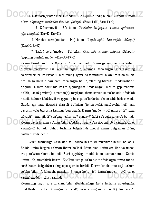             4.   Sifatdosh(sifatdoshning   modeli   –   Sfd   qilib   olindi)   bilan:   O‘qigan   o‘qdan
o‘zar, o‘qimagan turtkidan shoshar. (Maqol)  (E Sfd +T+K, E Sfd +T+K)
              5.   Sifat(modeli   –   Sf)   bilan:   Yaxshilar   ko‘paysin,   yomon   qolmasin.
(Qo‘shiqdan)  (E Sf +K, E Sf +K)
              6.   Harakat   nomi(modeli   –   Hn)   bilan:   O‘qish   jafoli,   keti   vafoli.   (Maqol)
(E Hn +K, E+K)
              7.   Taqlid   so‘z   (modeli   -   Ts)   bilan:   Qars   ikki   qo‘ldan   chiqadi.   (Maqol) 1
(gapning qurilish modeli –E Ts +A+T+K)
Kesim   8-sinf   ona   tilida   8   soatni   o‘z   ichiga   oladi.   Kesim   gapning   asosini   tashkil
qiluvchi   markazdir,   ega   kesimga   ergashib,   kesimda   ifodalangan   ishharakatning
bajaruvchisini   ko‘rsatadi 2 .   Kesimning   qaysi   so‘z   turkumi   bilan   ifodalanishi   va
tuzilishiga   ko‘ra   turlari   ham   ifodalangan   bo‘lib,   ularning   barchasi   modellashtirib
qo‘yildi.   Ushbu   darslikda   kesim   quyidagicha   ifodalangan:   Kesim   gap   markazi
bo‘lib, u tasdiq-inkor(t-i), zamon(z), mayl(m), shaxs-son(sh-s) ma’nolarini ifodalab
keladi, hukmni ifodalaydi va gapning boshqa bo‘laklarini o‘z atrofida birlashtiradi.
Gapda   ega   ham,   ikkinchi   darajali   bo‘laklar   (to‘ldiruvchi,   aniqlovchi,   hol)   ham
bevosita yoki bilvosita kesimga bog‘lanadi. Kesim (modeli – K) nima qildi? nima
qilyapti? nima qiladi? (ba’zan nechanchi? qanday?) kabi so‘roqlarga javob bo‘ladi.
Kesim qaysi turkum so‘zlari bilan ifodalanishiga ko‘ra ikki xil: fe’l kesim( F K), ot
kesim( O K)   bo‘ladi.   Ushbu   turlarini   belgilashda   model   kesim   belgisidan   oldin,
pastki qismda berildi.
          Kesim   tuzilishiga   ko‘ra   ikki   xil:   sodda   kesim   va   murakkab   kesim   bo‘ladi 1 .
Sodda   kesim   birgina   so‘zdan   iborat   bo‘ladi.   Murakkab   kesim   esa   ikki   va   undan
ortiq   so‘zdan   iborat   bo‘ladi.   Buni   quyidagi   model   bilan   tushuntiramiz.   Sodda
kesim –K S , murakkab kesim –K M .Tuzilishiga ko‘ra turini ifodalaganimizda model
harfi   kesim   belgisidan   so‘ng   tepa   qismda   berildi.   Kesim   barcha   mustaqil   turkum
so‘zlar   bilan   ifodalanishi   mumkin.   Shunga   ko‘ra,   fe’l   kesim(modeli   –   F K)   va   ot
kesim( modeli –  O K) ajratiladi.
Kesimning   qaysi   so‘z   turkumi   bilan   ifodalanishiga   ko‘ra   turlarini   quyidagicha
modellashtirdik: Fe’l kesim(modeli –   F K) va ot kesim( modeli –   O K). Bunda so‘z 