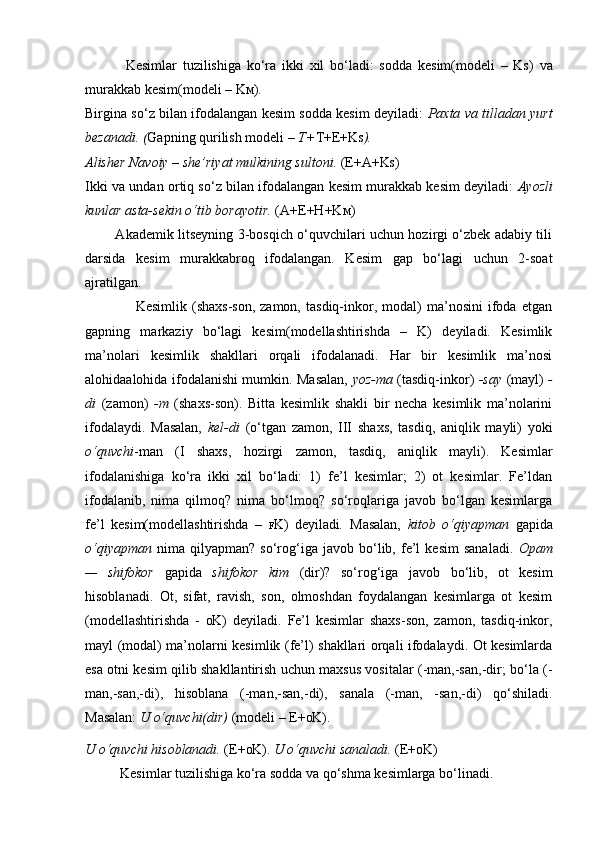               Kesimlar   tuzilishiga   ko‘ra   ikki   xil   bo‘ladi:   sodda   kesim(modeli   –   K S )   va
murakkab kesim(modeli – K M ).
Birgina so‘z bilan ifodalangan kesim sodda kesim deyiladi:   Paxta va tilladan yurt
bezanadi. ( Gapning qurilish modeli –  T+ T+E+K S ).
Alisher Navoiy – she’riyat mulkining sultoni.  (E+A+K S )
Ikki va undan ortiq so‘z bilan ifodalangan kesim murakkab kesim deyiladi:   Ayozli
kunlar asta-sekin o‘tib borayotir.  (A+E+H+K M )
             Akademik litseyning 3-bosqich o‘quvchilari uchun hozirgi o‘zbek adabiy tili
darsida   kesim   murakkabroq   ifodalangan.   Kesim   gap   bo‘lagi   uchun   2-soat
ajratilgan.
                    Kesimlik   (shaxs-son,   zamon,   tasdiq-inkor,   modal)   ma’nosini   ifoda   etgan
gapning   markaziy   bo‘lagi   kesim(modellashtirishda   –   K)   deyiladi.   Kesimlik
ma’nolari   kesimlik   shakllari   orqali   ifodalanadi.   Har   bir   kesimlik   ma’nosi
alohidaalohida ifodalanishi mumkin. Masalan,   yoz-ma   (tasdiq-inkor)   -say   (mayl)   -
di   (zamon)   -m   (shaxs-son).   Bitta   kesimlik   shakli   bir   necha   kesimlik   ma’nolarini
ifodalaydi.   Masalan,   kel-di   (o‘tgan   zamon,   III   shaxs,   tasdiq,   aniqlik   mayli)   yoki
o‘quvchi -man   (I   shaxs,   hozirgi   zamon,   tasdiq,   aniqlik   mayli).   Kesimlar
ifodalanishiga   ko‘ra   ikki   xil   bo‘ladi:   1)   fe’l   kesimlar;   2)   ot   kesimlar.   Fe’ldan
ifodalanib,   nima   qilmoq?   nima   bo‘lmoq?   so‘roqlariga   javob   bo‘lgan   kesimlarga
fe’l   kesim(modellashtirishda   –   F K)   deyiladi .   Masalan,   kitob   o‘qiyapman   gapida
o‘qiyapman   nima  qilyapman?   so‘rog‘iga   javob  bo‘lib,  fe’l   kesim   sanaladi.   Opam
—   shifokor   gapida   shifokor   kim   (dir)?   so‘rog‘iga   javob   bo‘lib,   ot   kesim
hisoblanadi.   Ot,   sifat,   ravish,   son,   olmoshdan   foydalangan   kesimlarga   ot   kesim
(modellashtirishda   -   O K)   deyiladi.   Fe’l   kesimlar   shaxs-son,   zamon,   tasdiq-inkor,
mayl (modal) ma’nolarni kesimlik (fe’l) shakllari orqali ifodalaydi. Ot kesimlarda
esa otni kesim qilib shakllantirish uchun maxsus vositalar (-man,-san,-dir; bo‘la (-
man,-san,-di),   hisoblana   (-man,-san,-di),   sanala   (-man,   -san,-di)   qo‘shiladi.
Masalan:  U o‘quvchi(dir)  (modeli – E+ O K).
U o‘quvchi hisoblanadi.  (E+ O K).  U o‘quvchi sanaladi.  (E+ O K)
          Kesimlar tuzilishiga ko‘ra sodda va qo‘shma kesimlarga bo‘linadi. 
