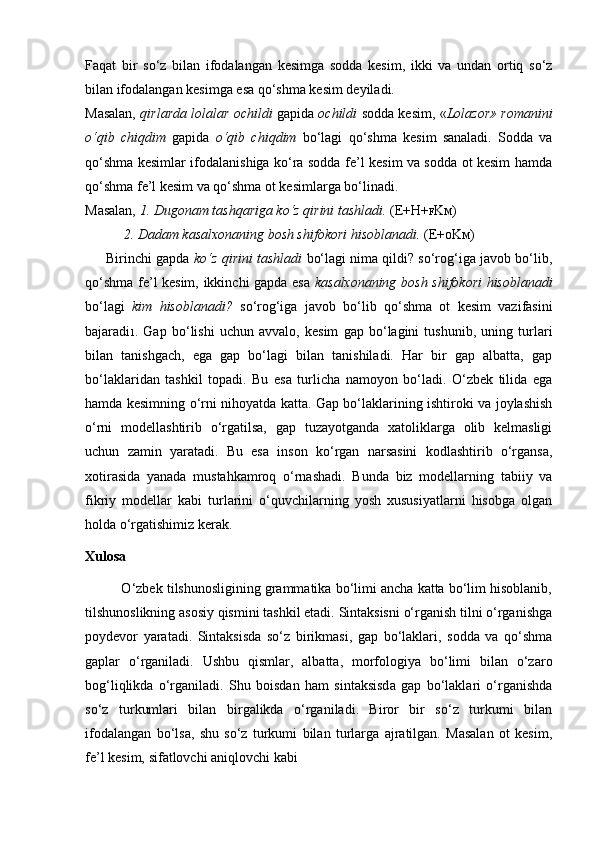 Faqat   bir   so‘z   bilan   ifodalangan   kesimga   sodda   kesim,   ikki   va   undan   ortiq   so‘z
bilan ifodalangan kesimga esa qo‘shma kesim deyiladi.
Masalan,   qirlarda lolalar ochildi   gapida   ochildi   sodda kesim, « Lolazor» romanini
o‘qib   chiqdim   gapida   o‘qib   chiqdim   bo‘lagi   qo‘shma   kesim   sanaladi.   Sodda   va
qo‘shma kesimlar ifodalanishiga ko‘ra sodda fe’l kesim va sodda ot kesim hamda
qo‘shma fe’l kesim va qo‘shma ot kesimlarga bo‘linadi.
Masalan,  1. Dugonam tashqariga ko‘z qirini tashladi.  (E+H+ F K M )
           2. Dadam kasalxonaning bosh shifokori hisoblanadi.  (E+ O K M )
      Birinchi gapda  ko‘z qirini tashladi   bo‘lagi nima qildi? so‘rog‘iga javob bo‘lib,
qo‘shma fe’l kesim, ikkinchi gapda esa   kasalxonaning bosh shifokori hisoblanadi
bo‘lagi   kim   hisoblanadi?   so‘rog‘iga   javob   bo‘lib   qo‘shma   ot   kesim   vazifasini
bajaradi 1 .   Gap   bo‘lishi   uchun   avvalo,   kesim   gap   bo‘lagini   tushunib,   uning   turlari
bilan   tanishgach,   ega   gap   bo‘lagi   bilan   tanishiladi.   Har   bir   gap   albatta,   gap
bo‘laklaridan   tashkil   topadi.   Bu   esa   turlicha   namoyon   bo‘ladi.   O‘zbek   tilida   ega
hamda kesimning o‘rni nihoyatda katta. Gap bo‘laklarining ishtiroki va joylashish
o‘rni   modellashtirib   o‘rgatilsa,   gap   tuzayotganda   xatoliklarga   olib   kelmasligi
uchun   zamin   yaratadi.   Bu   esa   inson   ko‘rgan   narsasini   kodlashtirib   o‘rgansa,
xotirasida   yanada   mustahkamroq   o‘rnashadi.   Bunda   biz   modellarning   tabiiy   va
fikriy   modellar   kabi   turlarini   o‘quvchilarning   yosh   xususiyatlarni   hisobga   olgan
holda o‘rgatishimiz kerak.
Xulosa 
          O‘zbek tilshunosligining grammatika bo‘limi ancha katta bo‘lim hisoblanib,
tilshunoslikning asosiy qismini tashkil etadi. Sintaksisni o‘rganish tilni o‘rganishga
poydevor   yaratadi.   Sintaksisda   so‘z   birikmasi,   gap   bo‘laklari,   sodda   va   qo‘shma
gaplar   o‘rganiladi.   Ushbu   qismlar,   albatta,   morfologiya   bo‘limi   bilan   o‘zaro
bog‘liqlikda   o‘rganiladi.   Shu   boisdan   ham   sintaksisda   gap   bo‘laklari   o‘rganishda
so‘z   turkumlari   bilan   birgalikda   o‘rganiladi.   Biror   bir   so‘z   turkumi   bilan
ifodalangan   bo‘lsa,   shu   so‘z   turkumi   bilan   turlarga   ajratilgan.   Masalan   ot   kesim,
fe’l kesim, sifatlovchi aniqlovchi kabi   