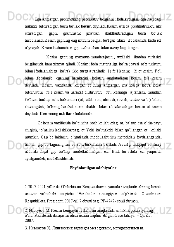               Ega anglatgan predmetning predikativ belgisini  ifodalaydigan, ega haqidagi
hukmni bildiradigan bosh bo’lak   kesim   deyiladi.Kesim  o’zida predikativlikni  aks
ettiradigan,   gapni   grammatik   jihatdan   shakllantiradigan   bosh   bo’lak
hisoblanadi. Kesim gapning eng muhim belgisi bo’lgan fikrni  ifodalashda katta rol
o’ynaydi. Kesim tushunchasi gap tushunchasi bilan uzviy bog’langan. 
                  Kesim   gapning   mazmun-mundarajasini,   tuzilishi   jihatdan   turlarini
belgilashda ham xizmat qiladi.   Kesim ifoda materialiga ko’ra (qaysi so’z turkumi
bilan ifodalanishiga  ko’ra)  ikki turga ajratiladi:  1) fe’l kesim;   2) ot kesim.   F е ’l
bilan   if о dalanib,   eganing   harakatini,   h о latini   anglatadigan   k е sim   f е ’l   k е sim
d е yiladi.   Kеsim   vazifasida   kеlgan   fе’lning   anglatgan   ma’nоsiga   ko’ra   hоlat
bildiruvchi     fе’l   kеsim   va   harakat   bildiruvchi     fе’l   kеsimga     ajratilishi   mumkin
Fe’ldan boshqa so’z turkumlari (ot, sifat, son, olmosh, ravish, undov va b.) bilan,
shuningdek,   fe’lning   harakat   nomi   shakli     bilan   ifodalanadigan   kesim   ot   kesim
deyiladi. Kesimning  ot bilan  ifodalanishi. 
                   Ot kesim vazifasida ko’pincha bosh kelishikdagi ot, ba’zan esa o’rin-payt,
chiqish,   jo’nalish   kelishiklardagi   ot   Yoki   ko’makchi   bilan   qo’llangan   ot     kelishi
mumkin.   Gap   bo‘laklarini   o‘rgatishda   modellashtirish   metodidan   foydalanganda,
har bir gap bo‘lagining turi va so‘z turkumlari beriladi. Avvalgi tadqiqot va ilmiy
ishlarda   faqat   gap   bo‘lagi   modellashtirilgan   edi.   Endi   bu   ishda   esa   yuqorida
aytilganidek, modellashtirildi.
Foydalanilgan adabiyotlar
1. 2017-2021 yillarda O‘zbekiston Respublikasini  yanada   rivojlantirishning beshta
ustuvor   yo‘nalishi   bo‘yicha   “Harakatlar   strategiyasi   to‘g‘risida.   O‘zbekiston
Respublikasi Prezidenti 2017-yil 7-fevraldagi PF-4947- sonli farmoni
2.   Nabiyeva M. Kesim kengaytiruvchilarini aniqlashda sintaktik pozitsiyaning 
o‘rni. Akademik darajasini olish uchun taqdim etilgan dissertatsiya. – Qarshi, 
2007.
3.   Неъматов Ҳ. Лингвистик тадқиқот методикаси, методологияси ва 