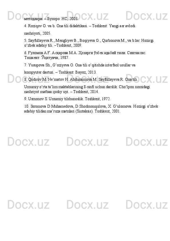 методлари. – Бухоро: НС, 2003.
4.   Roziqov O. va b. Ona tili didaktikasi. – Toshkent: Yangi asr avlodi
nashriyoti, 2005.
5.   Sayfullayeva R., Mengliyev B., Boqiyeva G., Qurbonova M., va b.lar. Hozirgi 
o‘zbek adabiy tili. –Toshkent, 2009.
6.   Ғуломов А.Ғ. Асқарова М.А. Ҳозирги ўзбек адабий тили. Синтаксис.  
Тошкент: Ўқитувчи, 1987.
7.   Yusupova Sh., G‘oziyeva O. Ona tili o‘qitishda interfaol usullar va
kompyuter dasturi. – Toshkent: Bayoz, 2013.
8.   Qodirov M. Ne’matov H. Abduraimova M. Sayfullayeva R. Ona tili.
Umumiy o‘rta ta’lim maktablarining 8-sinfi uchun darslik. Cho‘lpon nomidagi 
nashriyot matbaa ijodiy uyi. – Toshkent, 2014.
9.   Usmonov S. Umumiy tilshunoslik. Toshkent, 1972.
10.   Ikromova D.Muhamedova, D.Shodmonqulova, X. G‘ulomova. Hozirgi o’zbek
adabiy tilidan ma’ruza matnlari (Sintaksis). Toshkent, 2001. 