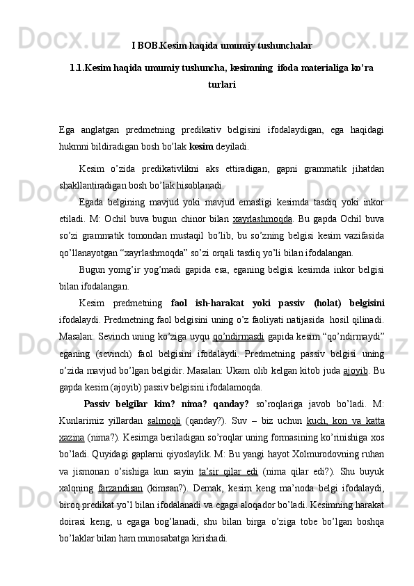 I BOB.Kesim haqida umumiy tushunchalar
1.1.Kesim haqida umumiy tushuncha,  kesim ning   ifoda materialiga ko’ra
turlari
Ega   anglatgan   predmetning   predikativ   belgisini   ifodalaydigan,   ega   haqidagi
hukmni bildiradigan bosh bo’lak  kesim  deyiladi.
Kesim   o’zida   predikativlikni   aks   ettiradigan,   gapni   grammatik   jihatdan
shakllantiradigan bosh bo’lak hisoblanadi.
Egada   belgining   mavjud   yoki   mavjud   emasligi   kesimda   tasdiq   yoki   inkor
etiladi.   M:   Ochil   buva   bugun   chinor   bilan   xayrlashmoqda .   Bu   gapda   Ochil   buva
so’zi   grammatik   tomondan   mustaqil   bo’lib,   bu   so’zning   belgisi   kesim   vazifasida
qo’llanayotgan “xayrlashmoqda” so’zi orqali tasdiq yo’li bilan ifodalangan.
Bugun   yomg’ir   yog’madi   gapida   esa,   eganing   belgisi   kesimda   inkor   belgisi
bilan ifodalangan. 
Kesim   predmetning   faol   ish-harakat   yoki   passiv   (holat)   belgisini
ifodalaydi. Predmetning faol belgisini uning o’z faoliyati natijasida  hosil qilinadi.
Masalan: Sevinch uning ko’ziga uyqu   qo’ndirmasdi   gapida kesim “qo’ndirmaydi”
eganing   (sevinch)   faol   belgisini   ifodalaydi.   Predmetning   passiv   belgisi   uning
o’zida mavjud bo’lgan belgidir. Masalan: Ukam olib kelgan kitob juda   ajoyib . Bu
gapda kesim (ajoyib) passiv belgisini ifodalamoqda. 
Passiv   belgilar   kim?   nima?   qanday?   so’roqlariga   javob   bo’ladi.   M:
Kunlarimiz   yillardan   salmoqli   (qanday?).   Suv   –   biz   uchun   kuch,   kon   va   katta
xazina  (nima?). Kesimga beriladigan so’roqlar uning formasining ko’rinishiga xos
bo’ladi. Quyidagi gaplarni qiyoslaylik. M: Bu yangi hayot Xolmurodovning ruhan
va   jismonan   o’sishiga   kun   sayin   ta’sir   qilar   edi   (nima   qilar   edi?).   Shu   buyuk
xalqning   farzandisan   (kimsan?).   Demak,   kesim   keng   ma’noda   belgi   ifodalaydi,
biroq predikat yo’l bilan ifodalanadi va egaga aloqador bo’ladi. Kesimning harakat
doirasi   keng,   u   egaga   bog’lanadi,   shu   bilan   birga   o’ziga   tobe   bo’lgan   boshqa
bo’laklar bilan ham munosabatga kirishadi. 