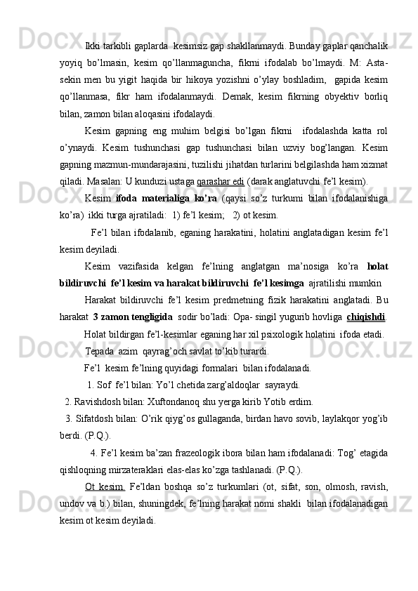 Ikki tarkibli gaplarda  kesimsiz gap shakllanmaydi. Bunday gaplar qanchalik
yoyiq   bo’lmasin,   kesim   qo’llanmaguncha,   fikrni   ifodalab   bo’lmaydi.   M:   Asta-
sekin   men   bu   yigit   haqida   bir   hikoya   yozishni   o’ylay   boshladim,     gapida   kesim
qo’llanmasa,   fikr   ham   ifodalanmaydi.   Demak,   kesim   fikrning   obyektiv   borliq
bilan, zamon bilan aloqasini ifodalaydi.
Kesim   gapning   eng   muhim   belgisi   bo’lgan   fikrni     ifodalashda   katta   rol
o’ynaydi.   Kesim   tushunchasi   gap   tushunchasi   bilan   uzviy   bog’langan.   Kesim
gapning mazmun-mundarajasini, tuzilishi jihatdan turlarini belgilashda ham xizmat
qiladi. Masalan: U kunduzi ustaga  qarashar edi  (darak anglatuvchi fe’l kesim).
Kesim   ifoda   materialiga   ko’ra   (qaysi   so’z   turkumi   bilan   ifodalanishiga
ko’ra)    ikki turga ajratiladi:    1) fe’l kesim;     2) ot kesim.
            F е ’l   bilan   if о dalanib,   eganing   harakatini,   h о latini   anglatadigan   k е sim   f е ’l
k е sim d е yiladi.
K е sim   vazifasida   k е lgan   f е ’lning   anglatgan   ma’n о siga   ko’ra   h о lat
bildiruvchi  fе’l kеsim va harakat bildiruvchi  f е ’l k е simga   ajratilishi mumkin
Harakat   bildiruvchi   fе’l   kеsim   pr е dm е tning   fizik   harakatini   anglatadi.   Bu
harakat   3 zam о n t е ngligida   s о dir bo’ladi:  О pa- singil yugurib h о vliga    chiqishdi .
      H о lat bildirgan f е ’l-k е simlar eganing har  х il psixol о gik h о latini  if о da etadi.
T е pada  azim  qayrag’ о ch savlat to’kib turardi.
      Fе’l  kеsim f е ’lning quyidagi f о rmalari  bilan if о dalanadi.
           1. S о f  f е ’l bilan:  Yo’l chetida zarg’aldoqlar    sayraydi.
  2. Ravishd о sh bilan:  Х uft о ndan о q shu y е rga kirib Yotib erdim.
   3. Sifatd о sh bilan:  O’rik qiyg’os gullaganda, birdan havo sovib, laylakqor yog’ib
berdi. (P.Q.).
           4.  Fe’l kesim ba’zan frazeologik ibora bilan ham ifodalanadi: Tog’ etagida
qishloqning mirzateraklari elas-elas ko’zga tashlanadi. (P.Q.).
Ot   kesim.   Fe’ldan   boshqa   so’z   turkumlari   (ot,   sifat,   son,   olmosh,   ravish,
undov va b.) bilan, shuningdek, fe’lning harakat nomi shakli  bilan ifodalanadigan
kesim ot kesim deyiladi.  