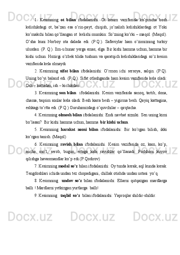 1.   Kesimning   ot   bilan   ifodalanishi.   Ot   kesim   vazifasida   ko’pincha   bosh
kelishikdagi   ot,   ba’zan   esa   o’rin-payt,   chiqish,   jo’nalish   kelishiklardagi   ot   Yoki
ko’makchi bilan qo’llangan ot  kelishi mumkin: So’zning ko’rki – maqol. (Maqol).
O’sha   kuni   Norboy   ota   dalada   edi.   (P.Q.).   Safaviylar   ham   o’zimizning   turkiy
ulusdan  (P. Q.). Ilm - u hunar yerga emas, elga.  Bir kishi hamma uchun, hamma bir
kishi uchun.  Hozirgi o’zbek tilida  tushum va qaratqich kelishiklaridagi so’z kesim
vazifasida kela olmaydi
2.   Kesimning   sifat   bilan   ifodalanishi:   O’rmon   ichi   sersoya,   salqin.   (P.Q).
Uning bo’yi baland edi. (P.Q.). Sifat otlashganda ham kesim vazifasida kela oladi:
Osh – kattadan, ish – kichikdan
3.   Kesimning   son   bilan     ifodalanishi.   Kesim   vazifasida   sanoq,   tartib,   dona,
chama, taqsim sonlar kela oladi: Besh karra besh – yigirma besh. Qayiq kattagina,
eshkagi to’rtta edi. (P.Q.) Guruhimizdagi o’quvchilar – qirqtacha.
4. Kesimning  olmosh bilan  ifodalanishi: Endi navbat sizniki.  Sen uning kimi
bo’lasan?  Bir kishi hamma uchun, hamma   bir kishi uchun .
5.   Kesimning   harakat   nomi   bilan   ifodalanishi:   Bir   ko’rgan   bilish,   ikki
ko’rgan tanish. (Maqol)
6.   Kesimning   ravish   bilan   ifodalanishi.   Kesim   vazifasida   oz,   kam,   ko’p,
ancha,   mo’l,   serob,   bugun,   ertaga   kabi   ravishlar   qo’llanadi:   Podshoni   kuyov
qilishga havasmandlar ko’p edi.(P.Qodirov)
7. Kesimning  modal so’z  bilan ifodalanishi: Oy tunda kerak, aql kunda kerak.
Tengdoshlari ichida undan tez chopadigani, chillak otishda undan ustasi  yo’q.
8.   Kesimning     undov   so’z   bilan   ifodalanishi:   Ellarni   qutqazgan   mardlarga
balli ! Mardlarni yetkizgan yurtlarga  balli!
9. Kesimning    taqlid  so’z   bilan ifodalanishi: Yaproqlar shildir-shildir. 