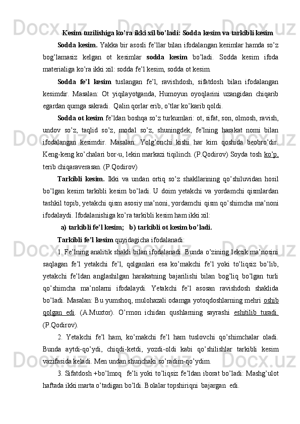     Kesim tuzilishiga ko’ra ikki xil bo’ladi: Sodda kesim va tarkibli kesim
Sodda kesim.  Yakka bir asosli fe’llar bilan ifodalangan kesimlar hamda so’z
bog’lamasiz   kelgan   ot   kesimlar   sodda   kesim   bo’ladi.   Sodda   kesim   ifoda
materialiga ko’ra ikki xil: sodda fe’l kesim, sodda ot kesim.
Sodda   fe’l   kesim   tuslangan   fe’l,   ravishdosh,   sifatdosh   bilan   ifodalangan
kesimdir.   Masalan:   Ot   yiqilayotganda,   Humoyun   oyoqlarini   uzangidan   chiqarib
egardan qumga sakradi.  Qalin qorlar erib, o’tlar ko’karib qoldi. 
Sodda ot kesim  fe’ldan boshqa so’z turkumlari: ot, sifat, son, olmosh, ravish,
undov   so’z,   taqlid   so’z,   modal   so’z,   shuningdek,   fe’lning   harakat   nomi   bilan
ifodalangan   kesimdir.   Masalan:   Yolg’onchi   kishi   har   kim   qoshida   beobro’dir.
Keng-keng ko’chalari bor-u, lekin markazi tiqilinch. (P.Qodirov) Soyda tosh  ko’p,
terib chiqaraverasan. (P.Qodirov)
Tarkibli   kesim.   Ikki   va   undan   ortiq   so’z   shakllarining   qo’shiluvidan   hosil
bo’lgan   kesim   tarkibli   kesim   bo’ladi.   U   doim   yetakchi   va   yordamchi   qismlardan
tashkil topib, yetakchi qism asosiy ma’noni, yordamchi qism qo’shimcha ma’noni
ifodalaydi. Ifodalanishiga ko’ra tarkibli kesim ham ikki xil: 
  a) tarkibli fe’l kesim;   b) tarkibli ot kesim bo’ladi.
Tarkibli fe’l kesim  quyidagicha ifodalanadi:
1. Fe’lning analitik shakli bilan ifodalanadi. Bunda o’zining leksik ma’nosini
saqlagan   fe’l   yetakchi   fe’l,   qolganlari   esa   ko’makchi   fe’l   yoki   to’liqsiz   bo’lib,
yetakchi   fe’ldan   anglashilgan   harakatning   bajarilishi   bilan   bog’liq   bo’lgan   turli
qo’shimcha   ma’nolarni   ifodalaydi.   Yetakchi   fe’l   asosan   ravishdosh   shaklida
bo’ladi. Masalan: Bu yumshoq, mulohazali odamga yotoqdoshlarning mehri   oshib
qolgan   edi .   (A.Muxtor).   O’rmon   ichidan   qushlarning   sayrashi   eshitilib   turadi.
(P.Qodirov).
2.   Yetakchi   fe’l   ham,   ko’makchi   fe’l   ham   tuslovchi   qo’shimchalar   oladi.
Bunda   aytdi-qo’ydi,   chiqdi-k е tdi,   yozdi-oldi   kabi   qo’shilishlar   tarkibli   kesim
vazifasida keladi. Men undan shunchaki so’radim-qo’ydim.
3. Sifatd о sh +bo’lmoq   fe’li yoki to’liqsiz f е ’ldan iborat bo’ladi: Mashg’ulot
haftada ikki marta o’tadigan bo’ldi. Bolalar topshiriqni  bajargan  edi. 