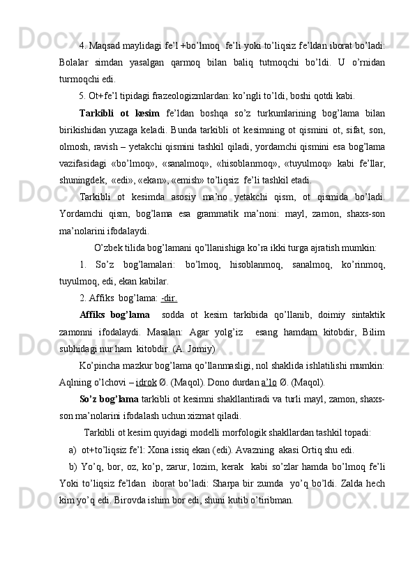 4. Maqsad maylidagi fe’l +bo’lmoq  fe’li yoki to’liqsiz f е ’ldan iborat bo’ladi:
Bolalar   simdan   yasalgan   qarmoq   bilan   baliq   tutmoqchi   bo’ldi.   U   o’rnidan
turmoqchi edi.  
    5.  О t+f е ’l tipidagi fraz ео l о gizmlardan: ko’ngli to’ldi, b о shi q о tdi kabi. 
Tarkibli   ot   kesim   fe’ldan   boshqa   so’z   turkumlarining   bog’lama   bilan
birikishidan   yuzaga   keladi.   Bunda   tarkibli   ot   kesimning   ot   qismini   ot,   sifat,   son,
olmosh, ravish – yetakchi  qismini tashkil qiladi, yordamchi qismini esa bog’lama
vazifasidagi   «bo’lmoq»,   «sanalmoq»,   «hisoblan moq»,   «tuyulmoq»   kabi   fe’llar,
shuningdek,  «edi», «ekan», «emish» to’liqsiz  fe’li tashkil etadi.
Tarkibli   ot   kesimda   asosiy   ma’no   yetakchi   qism,   ot   qismida   bo’ladi.
Yordamchi   qism,   bog’lama   esa   grammatik   ma’noni:   mayl,   zamon,   shaxs-son
ma’nolarini ifodalaydi.
      O’zbek tilida bog’lamani qo’llanishiga ko’ra ikki turga ajratish mumkin:
1.   So’z   bog’lamalari:   bo’lmoq,   hisoblanmoq,   sanalmoq,   ko’rinmoq,
tuyulmoq, edi, ekan kabilar.
2. Affiks  bog’lama:  -dir.
Affiks   bog’lama     sodda   ot   kesim   tarkibida   qo’llanib,   doimiy   sintaktik
zamonni   ifodalaydi.   Masalan:   Agar   yolg’iz     esang   hamdam   kitobdir,   Bilim
subhidagi nur ham  kitobdir. (A. Jomiy)
Ko’pincha mazkur bog’lama qo’llanmasligi, nol shaklida ishlatilishi mumkin:
Aqlning o’lchovi –  idrok  Ø. (Maqol). Dono durdan  a’lo  Ø. (Maqol).
So’z bog’lama  tarkibli ot kesimni shakllantiradi va turli mayl, zamon, shaxs-
son ma’nolarini ifodalash uchun xizmat qiladi. 
      Tarkibli  о t k е sim quyidagi m о d е lli m о rf о l о gik shakllardan tashkil t о padi:
a)   о t+to’liqsiz f е ’l:  Хо na issiq ekan (edi). Avazning  akasi Ortiq shu edi.
b)   Yo’q,   bor,   oz,   ko’p,   zarur,   lozim,   kerak     kabi   so’zlar   hamda   bo’lmoq   fe’li
Yoki   to’liqsiz   fe’ldan    iborat   bo’ladi:  Sharpa  bir  zumda     yo’q  bo’ldi.  Zalda  hech
kim yo’q edi. Birovda ishim bor edi, shuni kutib o’tiribman. 
