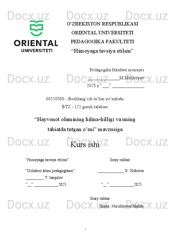 1O’ZBEKISTON RESPUBLIKASI 
ORIENTAL UNIVERSITETI
PEDAGOGIKA FAKULTETI
“Himoyaga tavsiya etilsin”
Pedagogika fakulteti menejeri
                                 ______________M.Meliboyev
2025 y “___” ______________
60110500 - Boshlang’ich ta’lim yo’nalishi
BTS - 121 guruh talabasi
“ Hayvonot olamining hilma-hilligi va uning
tabiatda tutgan o rniʼ ” mavzusiga
Kurs ishi
“Himoyaga tavsiya etilsin”                                         Ilmiy rahbar:
“Uzluksiz talim pedagogikasi”                       _____________ G. Xidirova
_________ T. Isaqulov
“__” ____________2025                                   “__” ____________2025
                                              Ilmiy rahbar: 
                                                                         Talaba: Nurullayeva Matlab 