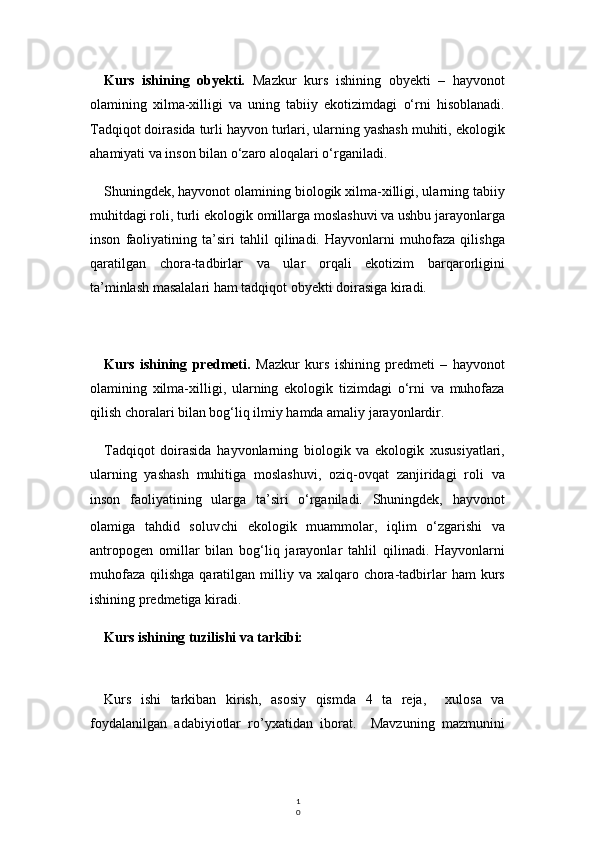 1
0Kurs   ishining   obyekti.   Mazkur   kurs   ishining   obyekti   –   hayvonot
olamining   xilma-xilligi   va   uning   tabiiy   ekotizimdagi   o‘rni   hisoblanadi.
Tadqiqot doirasida turli hayvon turlari, ularning yashash muhiti, ekologik
ahamiyati va inson bilan o‘zaro aloqalari o‘rganiladi.
Shuningdek, hayvonot olamining biologik xilma-xilligi, ularning tabiiy
muhitdagi roli, turli ekologik omillarga moslashuvi va ushbu jarayonlarga
inson   faoliyatining   ta’siri   tahlil   qilinadi.   Hayvonlarni   muhofaza   qilishga
qaratilgan   chora-tadbirlar   va   ular   orqali   ekotizim   barqarorligini
ta’minlash masalalari ham tadqiqot obyekti doirasiga kiradi.
Kurs   ishining   predmeti.   Mazkur   kurs   ishining   predmeti   –   hayvonot
olamining   xilma-xilligi,   ularning   ekologik   tizimdagi   o‘rni   va   muhofaza
qilish choralari bilan bog‘liq ilmiy hamda amaliy jarayonlardir.
Tadqiqot   doirasida   hayvonlarning   biologik   va   ekologik   xususiyatlari,
ularning   yashash   muhitiga   moslashuvi,   oziq-ovqat   zanjiridagi   roli   va
inson   faoliyatining   ularga   ta’siri   o‘rganiladi.   Shuningdek,   hayvonot
olamiga   tahdid   solu v chi   ekologik   muammolar,   iqlim   o‘zgarishi   va
antropogen   omillar   bilan   bog‘liq   jarayonlar   tahlil   qilinadi.   Hayvonlarni
muhofaza  qilishga  qaratilgan  milliy  va xalqaro  chora-tadbirlar   ham  kurs
ishining predmetiga kiradi.
Kurs ishining tuzilishi va tarkibi:
Kurs   ishi   tarkiban   kirish,   asosiy   qismda   4   ta   reja,     xulosa   va
foydalanilgan   adabiyiotlar   ro’yxatidan   iborat.     Mavzuning   mazmunini 
