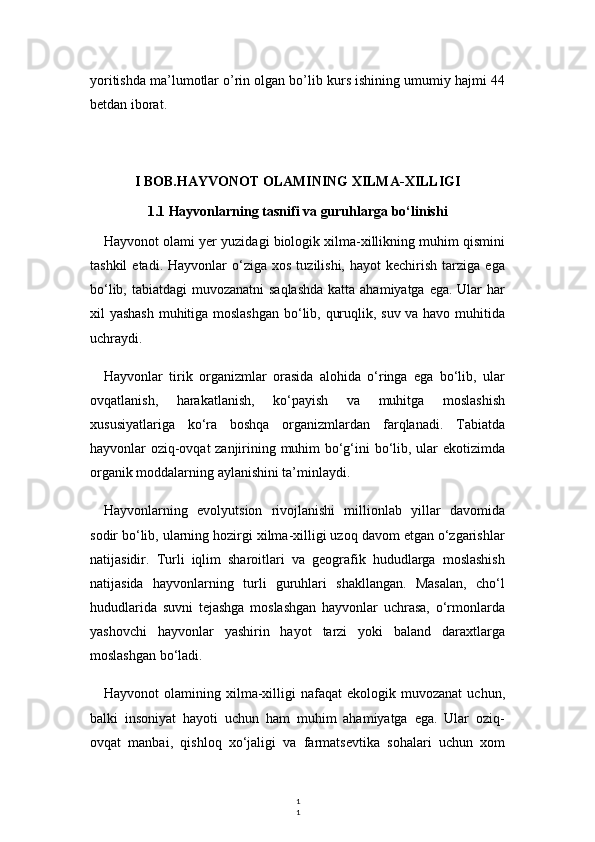 1
1yoritishda ma’lumotlar o’rin olgan bo’lib kurs ishining umumiy hajmi 44
betdan iborat.
I BOB.HAYVONOT OLAMINING XILMA-XILLIGI  
1.1 Hayvonlarning tasnifi va guruhlarga bo‘linishi
Hayvonot olami yer yuzidagi biologik xilma-xillikning muhim qismini
tashkil  etadi.  Hayvonlar  o‘ziga  xos   tuzilishi,   hayot   kechirish  tarziga  ega
bo‘lib, tabiatdagi muvozanatni  saqlashda  katta ahamiyatga ega. Ular  har
xil yashash muhitiga moslashgan bo‘lib, quruqlik, suv va havo muhitida
uchraydi.
Hayvonlar   tirik   organizmlar   orasida   alohida   o‘ringa   ega   bo‘lib,   ular
ovqatlanish,   harakatlanish,   ko‘payish   va   muhitga   moslashish
xususiyatlariga   ko‘ra   boshqa   organizmlardan   farqlanadi.   Tabiatda
hayvonlar oziq-ovqat zanjirining muhim bo‘g‘ini bo‘lib, ular ekotizimda
organik moddalarning aylanishini ta’minlaydi.
Hayvonlarning   evolyutsion   rivojlanishi   millionlab   yillar   davomida
sodir bo‘lib, ularning hozirgi xilma-xilligi uzoq davom etgan o‘zgarishlar
natijasidir.   Turli   iqlim   sharoitlari   va   geografik   hududlarga   moslashish
natijasida   hayvonlarning   turli   guruhlari   shakllangan.   Masalan,   cho‘l
hududlarida   suvni   tejashga   moslashgan   hayvonlar   uchrasa,   o‘rmonlarda
yashovchi   hayvonlar   yashirin   hayot   tarzi   yoki   baland   daraxtlarga
moslashgan bo‘ladi.
Hayvonot   olamining  xilma-xilligi   nafaqat   ekologik  muvozanat  uchun,
balki   insoniyat   hayoti   uchun   ham   muhim   ahamiyatga   ega.   Ular   oziq-
ovqat   manbai,   qishloq   xo‘jaligi   va   farmatsevtika   sohalari   uchun   xom 