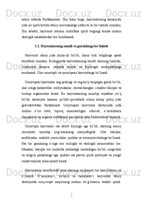 1
2ashyo   sifatida   foydalaniladi.   Shu   bilan   birga,   hayvonlarning   kamayishi
yoki yo‘qolib ketishi tabiiy muvozanatga jiddiy ta’sir ko‘rsatishi mumkin.
Shu   sababli,   hayvonot   olamini   muhofaza   qilish   bugungi   kunda   muhim
ekologik masalalardan biri hisoblanadi.
1.2. Hayvonlarning tasnifi va guruhlarga bo‘linishi
Hayvonot   olami   juda   xilma-xil   bo‘lib,   ularni   turli   belgilarga   qarab
tasniflash   mumkin.   Biologiyada   hayvonlarning   tasnifi   ularning   tuzilishi,
rivojlanish   darajasi,   yashash   muhiti   va   fiziologik   xususiyatlariga
asoslanadi. Ular umurtqali va umurtqasiz hayvonlarga bo‘linadi.
Umurtqasiz hayvonlar eng qadimgi va eng ko‘p tarqalgan guruh bo‘lib,
ular ichiga hasharotlar, mollyuskalar, chuvalchanglar, ichakbo‘shliqlar va
boshqa   organizmlar   kiradi.   Bu   hayvonlarning   umurtqa   suyaklari   yo‘q
bo‘lib,   aksariyati   tanasini   qo‘llab-quvvatlash   uchun   tashqi   qobiq   yoki
gidroskeletdan   foydalanadi.   Umurtqasiz   hayvonlar   ekotizimda   juda
muhim   o‘rin   tutib,   tuproq   unumdorligini   oshirish,   o‘simliklarni
changlatish va organik moddalarni parchalash kabi funksiyalarni bajaradi.
Umurtqali   hayvonlar   esa   skelet   tizimiga   ega   bo‘lib,   ularning   asosiy
xususiyati   umurtqa   pog‘onasining   mavjudligidir.   Ular   baliqlar,
amfibiyalar, sudralib yuruvchilar, qushlar va sutemizuvchilarga bo‘linadi.
Har   bir   guruhning   o‘ziga   xos   biologik   va   ekologik   xususiyatlari   bor.
Masalan,  baliqlar  suv muhitida yashashga  moslashgan  bo‘lib, suzgichlar
va suzgich pardalariga ega, qushlar esa parvoz qilish qobiliyati va yengil
suyak tuzilishi bilan ajralib turadi.
Hayvonlarni tasniflashda yana ularning oziqlanish turi ham muhim rol
o‘ynaydi.   O‘simlikxo‘r,   yirtqich   va   hammaxo‘r   hayvonlar   tabiiy
ekotizimda   oziq-ovqat   zanjirining   muhim   bo‘g‘inlarini   tashkil   qiladi. 