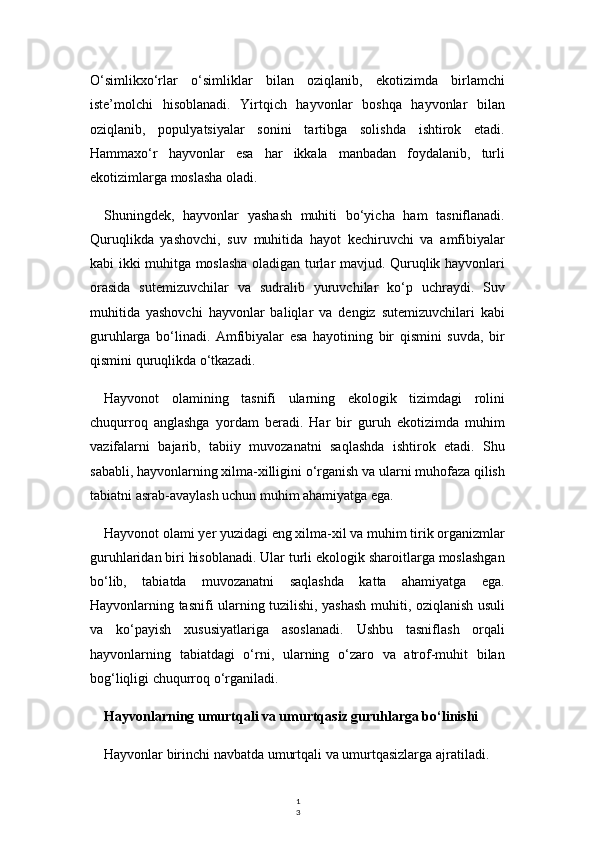 1
3O‘simlikxo‘rlar   o‘simliklar   bilan   oziqlanib,   ekotizimda   birlamchi
iste’molchi   hisoblanadi.   Yirtqich   hayvonlar   boshqa   hayvonlar   bilan
oziqlanib,   populyatsiyalar   sonini   tartibga   solishda   ishtirok   etadi.
Hammaxo‘r   hayvonlar   esa   har   ikkala   manbadan   foydalanib,   turli
ekotizimlarga moslasha oladi.
Shuningdek,   hayvonlar   yashash   muhiti   bo‘yicha   ham   tasniflanadi.
Quruqlikda   yashovchi,   suv   muhitida   hayot   kechiruvchi   va   amfibiyalar
kabi ikki muhitga moslasha oladigan turlar mavjud. Quruqlik hayvonlari
orasida   sutemizuvchilar   va   sudralib   yuruvchilar   ko‘p   uchraydi.   Suv
muhitida   yashovchi   hayvonlar   baliqlar   va   dengiz   sutemizuvchilari   kabi
guruhlarga   bo‘linadi.   Amfibiyalar   esa   hayotining   bir   qismini   suvda,   bir
qismini quruqlikda o‘tkazadi.
Hayvonot   olamining   tasnifi   ularning   ekologik   tizimdagi   rolini
chuqurroq   anglashga   yordam   beradi.   Har   bir   guruh   ekotizimda   muhim
vazifalarni   bajarib,   tabiiy   muvozanatni   saqlashda   ishtirok   etadi.   Shu
sababli, hayvonlarning xilma-xilligini o‘rganish va ularni muhofaza qilish
tabiatni asrab-avaylash uchun muhim ahamiyatga ega.
Hayvonot olami yer yuzidagi eng xilma-xil va muhim tirik organizmlar
guruhlaridan biri hisoblanadi. Ular turli ekologik sharoitlarga moslashgan
bo‘lib,   tabiatda   muvozanatni   saqlashda   katta   ahamiyatga   ega.
Hayvonlarning tasnifi ularning tuzilishi, yashash muhiti, oziqlanish usuli
va   ko‘payish   xususiyatlariga   asoslanadi.   Ushbu   tasniflash   orqali
hayvonlarning   tabiatdagi   o‘rni,   ularning   o‘zaro   va   atrof-muhit   bilan
bog‘liqligi chuqurroq o‘rganiladi.
Hayvonlarning umurtqali va umurtqasiz guruhlarga bo‘linishi
Hayvonlar birinchi navbatda umurtqali va umurtqasizlarga ajratiladi. 