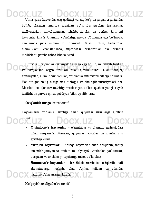 1
4Umurtqasiz hayvonlar eng qadimgi va eng ko‘p tarqalgan organizmlar
bo‘lib,   ularning   umurtqa   suyaklari   yo‘q.   Bu   guruhga   hasharotlar,
mollyuskalar,   chuvalchanglar,   ichakbo‘shliqlar   va   boshqa   turli   xil
hayvonlar   kiradi.   Ularning   ko‘pchiligi   mayda   o‘lchamga   ega   bo‘lsa-da,
ekotizimda   juda   muhim   rol   o‘ynaydi.   Misol   uchun,   hasharotlar
o‘simliklarni   changlatishda,   tuproqdagi   organizmlar   esa   organik
moddalarni parchalashda ishtirok etadi.
Umurtqali hayvonlar esa suyak tizimiga ega bo‘lib, murakkab tuzilish
va   rivojlangan   organ   tizimlari   bilan   ajralib   turadi.   Ular   baliqlar,
amfibiyalar, sudralib yuruvchilar, qushlar va sutemizuvchilarga bo‘linadi.
Har   bir   guruhning   o‘ziga   xos   biologik   va   ekologik   xususiyatlari   bor.
Masalan,   baliqlar   suv  muhitiga moslashgan   bo‘lsa,   qushlar  yengil   suyak
tuzilishi va parvoz qilish qobiliyati bilan ajralib turadi.
Oziqlanish turiga ko‘ra tasnif
Hayvonlarni   oziqlanish   usuliga   qarab   quyidagi   guruhlarga   ajratish
mumkin:
 O‘simlikxo‘r   hayvonlar   –   o‘simliklar   va   ularning   mahsulotlari
bilan   oziqlanadi.   Masalan,   quyonlar,   kiyiklar   va   sigirlar   shu
guruhga kiradi.
 Yirtqich   hayvonlar   –   boshqa   hayvonlar   bilan   oziqlanib,   tabiiy
tanlanish   jarayonida   muhim   rol   o‘ynaydi.   Arslonlar,   yo‘lbarslar,
burgutlar va akulalar yirtqichlarga misol bo‘la oladi.
 Hammaxo‘r   hayvonlar   –   har   ikkala   manbadan   oziqlanib,   turli
ekotizimlarga   moslasha   oladi.   Ayilar,   tulkilar   va   odamlar
hammaxo‘rlar sirasiga kiradi.
Ko‘payish usuliga ko‘ra tasnif 