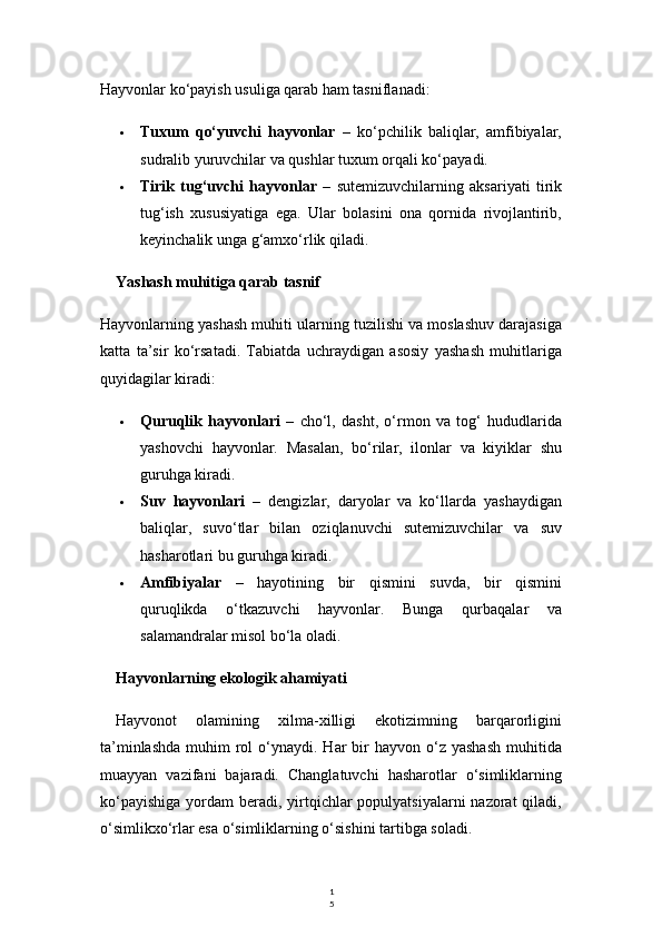 1
5Hayvonlar ko‘payish usuliga qarab ham tasniflanadi:
 Tuxum   qo‘yuvchi   hayvonlar   –   ko‘pchilik   baliqlar,   amfibiyalar,
sudralib yuruvchilar va qushlar tuxum orqali ko‘payadi.
 Tirik   tug‘uvchi   hayvonlar   –   sutemizuvchilarning   aksariyati   tirik
tug‘ish   xususiyatiga   ega.   Ular   bolasini   ona   qornida   rivojlantirib,
keyinchalik unga g‘amxo‘rlik qiladi.
Yashash muhitiga qarab tasnif
Hayvonlarning yashash muhiti ularning tuzilishi va moslashuv darajasiga
katta   ta’sir   ko‘rsatadi.   Tabiatda   uchraydigan   asosiy   yashash   muhitlariga
quyidagilar kiradi:
 Quruqlik   hayvonlari   –   cho‘l,   dasht,   o‘rmon   va   tog‘   hududlarida
yashovchi   hayvonlar.   Masalan,   bo‘rilar,   ilonlar   va   kiyiklar   shu
guruhga kiradi.
 Suv   hayvonlari   –   dengizlar,   daryolar   va   ko‘llarda   yashaydigan
baliqlar,   suvo‘tlar   bilan   oziqlanuvchi   sutemizuvchilar   va   suv
hasharotlari bu guruhga kiradi.
 Amfibiyalar   –   hayotining   bir   qismini   suvda,   bir   qismini
quruqlikda   o‘tkazuvchi   hayvonlar.   Bunga   qurbaqalar   va
salamandralar misol bo‘la oladi.
Hayvonlarning ekologik ahamiyati
Hayvonot   olamining   xilma-xilligi   ekotizimning   barqarorligini
ta’minlashda   muhim   rol   o‘ynaydi.  Har  bir  hayvon  o‘z yashash  muhitida
muayyan   vazifani   bajaradi.   Changlatuvchi   hasharotlar   o‘simliklarning
ko‘payishiga  yordam  beradi,  yirtqichlar  populyatsiyalarni  nazorat  qiladi,
o‘simlikxo‘rlar esa o‘simliklarning o‘sishini tartibga soladi. 