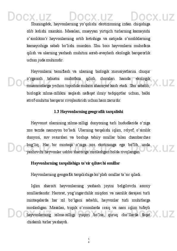 1
6Shuningdek,   hayvonlarning   yo‘qolishi   ekotizimning   izdan   chiqishiga
olib   kelishi   mumkin.   Masalan,   muayyan   yirtqich   turlarning   kamayishi
o‘simlikxo‘r   hayvonlarning   ortib   ketishiga   va   natijada   o‘simliklarning
kamayishiga   sabab   bo‘lishi   mumkin.   Shu   bois   hayvonlarni   muhofaza
qilish   va   ularning   yashash   muhitini   asrab-avaylash   ekologik   barqarorlik
uchun juda muhimdir.
Hayvonlarni   tasniflash   va   ularning   biologik   xususiyatlarini   chuqur
o‘rganish   tabiatni   muhofaza   qilish   choralari   hamda   ekologik
muammolarga yechim topishda muhim ahamiyat kasb etadi. Shu sababli,
biologik   xilma-xillikni   saqlash   nafaqat   ilmiy   tadqiqotlar   uchun,   balki
atrof-muhitni barqaror rivojlantirish uchun ham zarurdir.
1.3 Hayvonlarning geografik tarqalishi
Hayvonot   olamining   xilma-xilligi   dunyoning   turli   hududlarida   o‘ziga
xos   tarzda   namoyon   bo‘ladi.   Ularning   tarqalishi   iqlim,   relyef,   o‘simlik
dunyosi,   suv   resurslari   va   boshqa   tabiiy   omillar   bilan   chambarchas
bog‘liq.   Har   bir   mintaqa   o‘ziga   xos   ekotizimga   ega   bo‘lib,   unda
yashovchi hayvonlar ushbu sharoitga moslashgan holda rivojlangan.
Hayvonlarning tarqalishiga ta’sir qiluvchi omillar
Hayvonlarning geografik tarqalishiga ko‘plab omillar ta’sir qiladi.
Iqlim   sharoiti   hayvonlarning   yashash   joyini   belgilovchi   asosiy
omillardandir.   Harorat,   yog‘ingarchilik   miqdori   va   namlik   darajasi   turli
mintaqalarda   har   xil   bo‘lgani   sababli,   hayvonlar   turli   muhitlarga
moslashgan.   Masalan,   tropik   o‘rmonlarda   issiq   va   nam   iqlim   tufayli
hayvonlarning   xilma-xilligi   yuqori   bo‘lsa,   quruq   cho‘llarda   faqat
chidamli turlar yashaydi. 