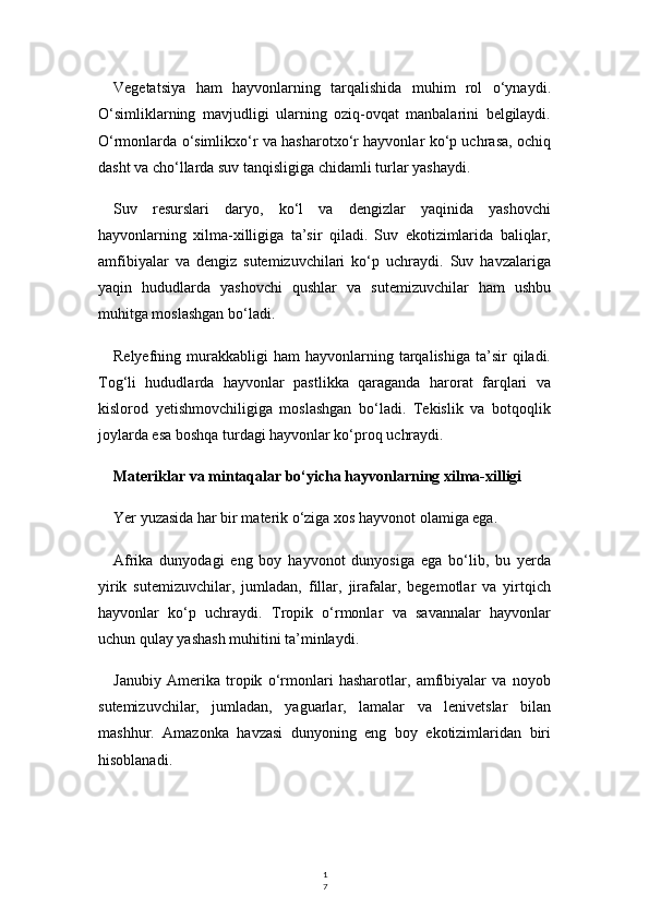 1
7Vegetatsiya   ham   hayvonlarning   tarqalishida   muhim   rol   o‘ynaydi.
O‘simliklarning   mavjudligi   ularning   oziq-ovqat   manbalarini   belgilaydi.
O‘rmonlarda o‘simlikxo‘r va hasharotxo‘r hayvonlar ko‘p uchrasa, ochiq
dasht va cho‘llarda suv tanqisligiga chidamli turlar yashaydi.
Suv   resurslari   daryo,   ko‘l   va   dengizlar   yaqinida   yashovchi
hayvonlarning   xilma-xilligiga   ta’sir   qiladi.   Suv   ekotizimlarida   baliqlar,
amfibiyalar   va   dengiz   sutemizuvchilari   ko‘p   uchraydi.   Suv   havzalariga
yaqin   hududlarda   yashovchi   qushlar   va   sutemizuvchilar   ham   ushbu
muhitga moslashgan bo‘ladi.
Relyefning  murakkabligi   ham   hayvonlarning  tarqalishiga   ta’sir  qiladi.
Tog‘li   hududlarda   hayvonlar   pastlikka   qaraganda   harorat   farqlari   va
kislorod   yetishmovchiligiga   moslashgan   bo‘ladi.   Tekislik   va   botqoqlik
joylarda esa boshqa turdagi hayvonlar ko‘proq uchraydi.
Materiklar va mintaqalar bo‘yicha hayvonlarning xilma-xilligi
Yer yuzasida har bir materik o‘ziga xos hayvonot olamiga ega.
Afrika   dunyodagi   eng   boy   hayvonot   dunyosiga   ega   bo‘lib,   bu   yerda
yirik   sutemizuvchilar,   jumladan,   fillar,   jirafalar,   begemotlar   va   yirtqich
hayvonlar   ko‘p   uchraydi.   Tropik   o‘rmonlar   va   savannalar   hayvonlar
uchun qulay yashash muhitini ta’minlaydi.
Janubiy   Amerika   tropik   o‘rmonlari   hasharotlar,   amfibiyalar   va   noyob
sutemizuvchilar,   jumladan,   yaguarlar,   lamalar   va   lenivetslar   bilan
mashhur.   Amazonka   havzasi   dunyoning   eng   boy   ekotizimlaridan   biri
hisoblanadi. 