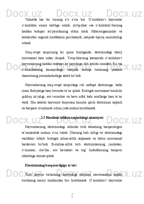 2
0Tabiatda   har   bir   turning   o‘z   o‘rni   bor.   O‘simlikxo‘r   hayvonlar
o‘simliklar   sonini   tartibga   soladi,   yirtqichlar   esa   o‘simlikxo‘rlarning
haddan   tashqari   ko‘payishining   oldini   oladi.   Mikroorganizmlar   va
hasharotlar organik moddalarni parchalaydi, natijada tuproq unumdorligi
oshadi.
Oziq-ovqat   zanjirining   bir   qismi   buzilganda,   ekotizimdagi   tabiiy
muvozanat   ham   izdan   chiqadi.   Yirtqichlarning   kamayishi   o‘simlikxo‘r
hayvonlarning haddan tashqari ko‘payishiga olib kelishi mumkin. Bu esa
o‘simliklarning   kamayishiga,   natijada   boshqa   turlarning   yashash
sharoitining yomonlashishiga sabab bo‘ladi.
Hayvonlarning   oziq-ovqat   zanjiridagi   roli   nafaqat   ekotizimga,   balki
inson faoliyatiga ham bevosita ta’sir qiladi. Biologik muvozanat buzilishi
qishloq   xo‘jaligi,   suv   resurslari   va   havo   sifati   kabi   omillarga   ham   ta’sir
etadi.   Shu   sababli   hayvonot   dunyosini   himoya   qilish   ekotizimni   saqlash
va barqaror rivojlanish uchun juda muhim hisoblanadi.
2.2 Bioxilma-xillikni saqlashdagi ahamiyati
Hayvonlarning   ekotizimdagi   ishtiroki   tirik   tabiatning   barqarorligini
ta’minlashda   muhim   o‘rin   tutadi.   Ularning   turli   xilligi   va   ekotizimdagi
vazifalari   tufayli   biologik   xilma-xillik   saqlanadi   va   tabiiy   muvozanat
bardavom   bo‘ladi.   Bioxilma-xillik   turli   ekotizimlarning,   jumladan,
o‘rmonlar,   cho‘llar,   suv   havzalari   va   tog‘   hududlarining   barqaror
ishlashiga xizmat qiladi.
Ekotizimning barqarorligiga ta’siri
Turli   hayvon   turlarining   mavjudligi   ekotizim   muvozanatini   saqlab
turishning   asosiy   omillaridan   biri   hisoblanadi.   O‘simlikxo‘r   hayvonlar 