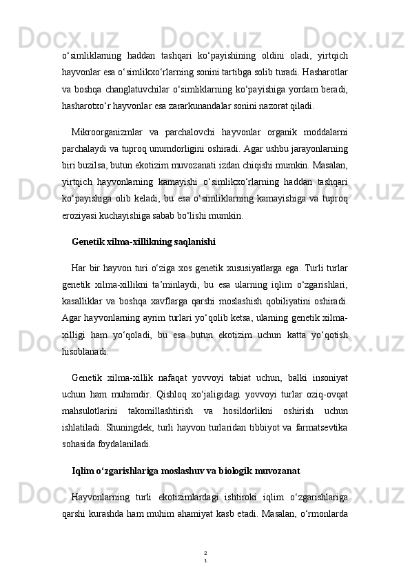 2
1o‘simliklarning   haddan   tashqari   ko‘payishining   oldini   oladi,   yirtqich
hayvonlar esa o‘simlikxo‘rlarning sonini tartibga solib turadi. Hasharotlar
va boshqa  changlatuvchilar o‘simliklarning ko‘payishiga yordam  beradi,
hasharotxo‘r hayvonlar esa zararkunandalar sonini nazorat qiladi.
Mikroorganizmlar   va   parchalovchi   hayvonlar   organik   moddalarni
parchalaydi va tuproq unumdorligini oshiradi. Agar ushbu jarayonlarning
biri buzilsa, butun ekotizim muvozanati izdan chiqishi mumkin. Masalan,
yirtqich   hayvonlarning   kamayishi   o‘simlikxo‘rlarning   haddan   tashqari
ko‘payishiga   olib   keladi,   bu   esa   o‘simliklarning   kamayishiga   va   tuproq
eroziyasi kuchayishiga sabab bo‘lishi mumkin.
Genetik xilma-xillikning saqlanishi
Har bir hayvon turi o‘ziga xos genetik xususiyatlarga ega. Turli turlar
genetik   xilma-xillikni   ta’minlaydi,   bu   esa   ularning   iqlim   o‘zgarishlari,
kasalliklar   va   boshqa   xavflarga   qarshi   moslashish   qobiliyatini   oshiradi.
Agar hayvonlarning ayrim turlari yo‘qolib ketsa, ularning genetik xilma-
xilligi   ham   yo‘qoladi,   bu   esa   butun   ekotizim   uchun   katta   yo‘qotish
hisoblanadi.
Genetik   xilma-xillik   nafaqat   yovvoyi   tabiat   uchun,   balki   insoniyat
uchun   ham   muhimdir.   Qishloq   xo‘jaligidagi   yovvoyi   turlar   oziq-ovqat
mahsulotlarini   takomillashtirish   va   hosildorlikni   oshirish   uchun
ishlatiladi. Shuningdek, turli  hayvon turlaridan tibbiyot va farmatsevtika
sohasida foydalaniladi.
Iqlim o‘zgarishlariga moslashuv va biologik muvozanat
Hayvonlarning   turli   ekotizimlardagi   ishtiroki   iqlim   o‘zgarishlariga
qarshi kurashda ham  muhim ahamiyat  kasb etadi. Masalan,  o‘rmonlarda 