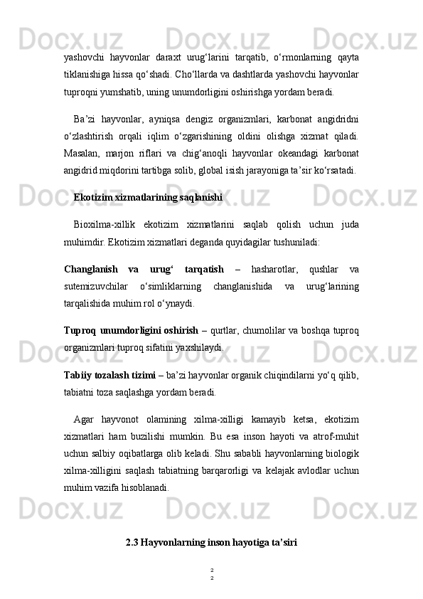 2
2yashovchi   hayvonlar   daraxt   urug‘larini   tarqatib,   o‘rmonlarning   qayta
tiklanishiga hissa qo‘shadi. Cho‘llarda va dashtlarda yashovchi hayvonlar
tuproqni yumshatib, uning unumdorligini oshirishga yordam beradi.
Ba’zi   hayvonlar,   ayniqsa   dengiz   organizmlari,   karbonat   angidridni
o‘zlashtirish   orqali   iqlim   o‘zgarishining   oldini   olishga   xizmat   qiladi.
Masalan,   marjon   riflari   va   chig‘anoqli   hayvonlar   okeandagi   karbonat
angidrid miqdorini tartibga solib, global isish jarayoniga ta’sir ko‘rsatadi.
Ekotizim xizmatlarining saqlanishi
Bioxilma-xillik   ekotizim   xizmatlarini   saqlab   qolish   uchun   juda
muhimdir. Ekotizim xizmatlari deganda quyidagilar tushuniladi:
Changlanish   va   urug‘   tarqatish   –   hasharotlar,   qushlar   va
sutemizuvchilar   o‘simliklarning   changlanishida   va   urug‘larining
tarqalishida muhim rol o‘ynaydi.
Tuproq unumdorligini oshirish   – qurtlar, chumolilar va boshqa tuproq
organizmlari tuproq sifatini yaxshilaydi.
Tabiiy tozalash tizimi  – ba’zi hayvonlar organik chiqindilarni yo‘q qilib,
tabiatni toza saqlashga yordam beradi.
Agar   hayvonot   olamining   xilma-xilligi   kamayib   ketsa,   ekotizim
xizmatlari   ham   buzilishi   mumkin.   Bu   esa   inson   hayoti   va   atrof-muhit
uchun salbiy oqibatlarga olib keladi. Shu sababli hayvonlarning biologik
xilma-xilligini   saqlash   tabiatning   barqarorligi   va   kelajak   avlodlar   uchun
muhim vazifa hisoblanadi.
2.3 Hayvonlarning inson hayotiga ta’siri 