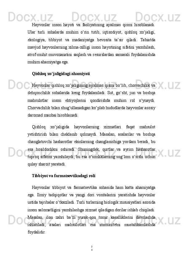 2
3Hayvonlar   inson   hayoti   va   faoliyatining   ajralmas   qismi   hisoblanadi.
Ular   turli   sohalarda   muhim   o‘rin   tutib,   iqtisodiyot,   qishloq   xo‘jaligi,
ekologiya,   tibbiyot   va   madaniyatga   bevosita   ta’sir   qiladi.   Tabiatda
mavjud   hayvonlarning   xilma-xilligi   inson   hayotining   sifatini   yaxshilash,
atrof-muhit muvozanatini saqlash va resurslardan samarali foydalanishda
muhim ahamiyatga ega.
Qishloq xo‘jaligidagi ahamiyati
Hayvonlar qishloq xo‘jaligining ajralmas qismi bo‘lib, chorvachilik va
dehqonchilik   sohalarida   keng   foydalaniladi.   Sut,   go‘sht,   jun   va   boshqa
mahsulotlar   inson   ehtiyojlarini   qondirishda   muhim   rol   o‘ynaydi.
Chorvachilik bilan shug‘ullanadigan ko‘plab hududlarda hayvonlar asosiy
daromad manbai hisoblanadi.
Qishloq   xo‘jaligida   hayvonlarning   xizmatlari   faqat   mahsulot
yetishtirish   bilan   cheklanib   qolmaydi.   Masalan,   asalarilar   va   boshqa
changlatuvchi   hasharotlar   ekinlarning   changlanishiga   yordam   beradi,   bu
esa   hosildorlikni   oshiradi.   Shuningdek,   qurtlar   va   ayrim   hasharotlar
tuproq sifatini yaxshilaydi, bu esa o‘simliklarning sog‘lom o‘sishi uchun
qulay sharoit yaratadi.
Tibbiyot va farmatsevtikadagi roli
Hayvonlar   tibbiyot   va   farmatsevtika   sohasida   ham   katta   ahamiyatga
ega.   Ilmiy   tadqiqotlar   va   yangi   dori   vositalarini   yaratishda   hayvonlar
ustida tajribalar o‘tkaziladi. Turli turlarning biologik xususiyatlari asosida
inson salomatligini yaxshilashga xizmat qiladigan dorilar ishlab chiqiladi.
Masalan,   ilon   zahri   ba’zi   yurak-qon   tomir   kasalliklarini   davolashda
ishlatiladi,   asalari   mahsulotlari   esa   immunitetni   mustahkamlashda
foydalidir. 