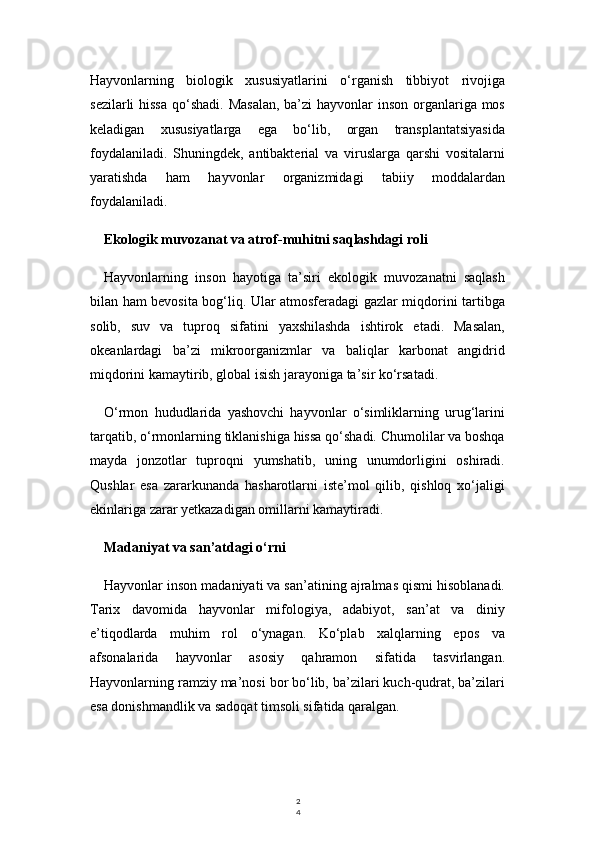 2
4Hayvonlarning   biologik   xususiyatlarini   o‘rganish   tibbiyot   rivojiga
sezilarli  hissa  qo‘shadi. Masalan,  ba’zi  hayvonlar inson organlariga mos
keladigan   xususiyatlarga   ega   bo‘lib,   organ   transplantatsiyasida
foydalaniladi.   Shuningdek,   antibakterial   va   viruslarga   qarshi   vositalarni
yaratishda   ham   hayvonlar   organizmidagi   tabiiy   moddalardan
foydalaniladi.
Ekologik muvozanat va atrof-muhitni saqlashdagi roli
Hayvonlarning   inson   hayotiga   ta’siri   ekologik   muvozanatni   saqlash
bilan ham bevosita bog‘liq. Ular atmosferadagi gazlar miqdorini tartibga
solib,   suv   va   tuproq   sifatini   yaxshilashda   ishtirok   etadi.   Masalan,
okeanlardagi   ba’zi   mikroorganizmlar   va   baliqlar   karbonat   angidrid
miqdorini kamaytirib, global isish jarayoniga ta’sir ko‘rsatadi.
O‘rmon   hududlarida   yashovchi   hayvonlar   o‘simliklarning   urug‘larini
tarqatib, o‘rmonlarning tiklanishiga hissa qo‘shadi. Chumolilar va boshqa
mayda   jonzotlar   tuproqni   yumshatib,   uning   unumdorligini   oshiradi.
Qushlar   esa   zararkunanda   hasharotlarni   iste’mol   qilib,   qishloq   xo‘jaligi
ekinlariga zarar yetkazadigan omillarni kamaytiradi.
Madaniyat va san’atdagi o‘rni
Hayvonlar inson madaniyati va san’atining ajralmas qismi hisoblanadi.
Tarix   davomida   hayvonlar   mifologiya,   adabiyot,   san’at   va   diniy
e’tiqodlarda   muhim   rol   o‘ynagan.   Ko‘plab   xalqlarning   epos   va
afsonalarida   hayvonlar   asosiy   qahramon   sifatida   tasvirlangan.
Hayvonlarning ramziy ma’nosi bor bo‘lib, ba’zilari kuch-qudrat, ba’zilari
esa donishmandlik va sadoqat timsoli sifatida qaralgan. 