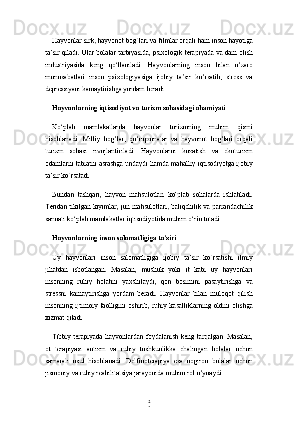 2
5Hayvonlar sirk, hayvonot bog‘lari va filmlar orqali ham inson hayotiga
ta’sir qiladi. Ular bolalar tarbiyasida, psixologik terapiyada va dam olish
industriyasida   keng   qo‘llaniladi.   Hayvonlarning   inson   bilan   o‘zaro
munosabatlari   inson   psixologiyasiga   ijobiy   ta’sir   ko‘rsatib,   stress   va
depressiyani kamaytirishga yordam beradi.
Hayvonlarning iqtisodiyot va turizm sohasidagi ahamiyati
Ko‘plab   mamlakatlarda   hayvonlar   turizmning   muhim   qismi
hisoblanadi.   Milliy   bog‘lar,   qo‘riqxonalar   va   hayvonot   bog‘lari   orqali
turizm   sohasi   rivojlantiriladi.   Hayvonlarni   kuzatish   va   ekoturizm
odamlarni tabiatni asrashga undaydi hamda mahalliy iqtisodiyotga ijobiy
ta’sir ko‘rsatadi.
Bundan   tashqari,   hayvon   mahsulotlari   ko‘plab   sohalarda   ishlatiladi.
Teridan tikilgan kiyimlar, jun mahsulotlari, baliqchilik va parrandachilik
sanoati ko‘plab mamlakatlar iqtisodiyotida muhim o‘rin tutadi.
Hayvonlarning inson salomatligiga ta’siri
Uy   hayvonlari   inson   salomatligiga   ijobiy   ta’sir   ko‘rsatishi   ilmiy
jihatdan   isbotlangan.   Masalan,   mushuk   yoki   it   kabi   uy   hayvonlari
insonning   ruhiy   holatini   yaxshilaydi,   qon   bosimini   pasaytirishga   va
stressni   kamaytirishga   yordam   beradi.   Hayvonlar   bilan   muloqot   qilish
insonning   ijtimoiy   faolligini   oshirib,   ruhiy   kasalliklarning   oldini   olishga
xizmat qiladi.
Tibbiy   terapiyada   hayvonlardan   foydalanish   keng   tarqalgan.   Masalan,
ot   terapiyasi   autizm   va   ruhiy   tushkunlikka   chalingan   bolalar   uchun
samarali   usul   hisoblanadi.   Delfinoterapiya   esa   nogiron   bolalar   uchun
jismoniy va ruhiy reabilitatsiya jarayonida muhim rol o‘ynaydi. 