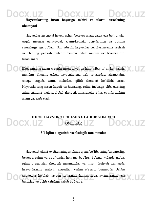 2
6Hayvonlarning   inson   hayotiga   ta’siri   va   ularni   asrashning
ahamiyati
Hayvonlar insoniyat hayoti uchun beqiyos ahamiyatga ega bo‘lib, ular
orqali   insonlar   oziq-ovqat,   kiyim-kechak,   dori-darmon   va   boshqa
resurslarga   ega   bo‘ladi.   Shu   sababli,   hayvonlar   populyatsiyasini   saqlash
va   ularning   yashash   muhitini   himoya   qilish   muhim   vazifalardan   biri
hisoblanadi.
Ekotizimning   izdan  chiqishi   inson   hayotiga   ham   salbiy   ta’sir   ko‘rsatishi
mumkin.   Shuning   uchun   hayvonlarning   turli   sohalardagi   ahamiyatini
chuqur   anglab,   ularni   muhofaza   qilish   choralari   ko‘rilishi   zarur.
Hayvonlarning   inson   hayoti   va   tabiatdagi   rolini   inobatga   olib,   ularning
xilma-xilligini saqlash  global  ekologik muammolarni hal  etishda muhim
ahamiyat kasb etadi.
III BOB. HAYVONOT OLAMIGA TAHDID SOLUVCHI
OMILLAR
3.1 Iqlim o‘zgarishi va ekologik muammolar
Hayvonot olami ekotizimning ajralmas qismi bo‘lib, uning barqarorligi
bevosita   iqlim   va   atrof-muhit   holatiga   bog‘liq.   So‘nggi   yillarda   global
iqlim   o‘zgarishi,   ekologik   muammolar   va   inson   faoliyati   natijasida
hayvonlarning   yashash   sharoitlari   keskin   o‘zgarib   bormoqda.   Ushbu
jarayonlar   ko‘plab   hayvon   turlarining   kamayishiga,   ayrimlarining   esa
butunlay yo‘qolib ketishiga sabab bo‘lyapti. 