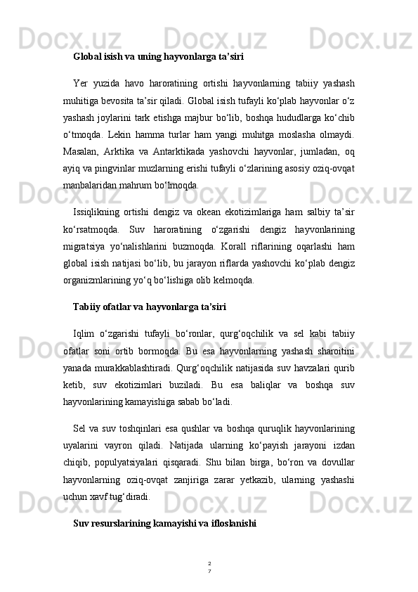 2
7Global isish va uning hayvonlarga ta’siri
Yer   yuzida   havo   haroratining   ortishi   hayvonlarning   tabiiy   yashash
muhitiga bevosita ta’sir qiladi. Global isish tufayli ko‘plab hayvonlar o‘z
yashash  joylarini   tark  etishga   majbur  bo‘lib,  boshqa   hududlarga  ko‘chib
o‘tmoqda.   Lekin   hamma   turlar   ham   yangi   muhitga   moslasha   olmaydi.
Masalan,   Arktika   va   Antarktikada   yashovchi   hayvonlar,   jumladan,   oq
ayiq va pingvinlar muzlarning erishi tufayli o‘zlarining asosiy oziq-ovqat
manbalaridan mahrum bo‘lmoqda.
Issiqlikning   ortishi   dengiz   va   okean   ekotizimlariga   ham   salbiy   ta’sir
ko‘rsatmoqda.   Suv   haroratining   o‘zgarishi   dengiz   hayvonlarining
migratsiya   yo‘nalishlarini   buzmoqda.   Korall   riflarining   oqarlashi   ham
global isish natijasi  bo‘lib, bu jarayon riflarda yashovchi  ko‘plab dengiz
organizmlarining yo‘q bo‘lishiga olib kelmoqda.
Tabiiy ofatlar va hayvonlarga ta’siri
Iqlim   o‘zgarishi   tufayli   bo‘ronlar,   qurg‘oqchilik   va   sel   kabi   tabiiy
ofatlar   soni   ortib   bormoqda.   Bu   esa   hayvonlarning   yashash   sharoitini
yanada   murakkablashtiradi.   Qurg‘oqchilik   natijasida   suv   havzalari   qurib
ketib,   suv   ekotizimlari   buziladi.   Bu   esa   baliqlar   va   boshqa   suv
hayvonlarining kamayishiga sabab bo‘ladi.
Sel   va   suv   toshqinlari   esa   qushlar   va   boshqa   quruqlik   hayvonlarining
uyalarini   vayron   qiladi.   Natijada   ularning   ko‘payish   jarayoni   izdan
chiqib,   populyatsiyalari   qisqaradi.   Shu   bilan   birga,   bo‘ron   va   dovullar
hayvonlarning   oziq-ovqat   zanjiriga   zarar   yetkazib,   ularning   yashashi
uchun xavf tug‘diradi.
Suv resurslarining kamayishi va ifloslanishi 