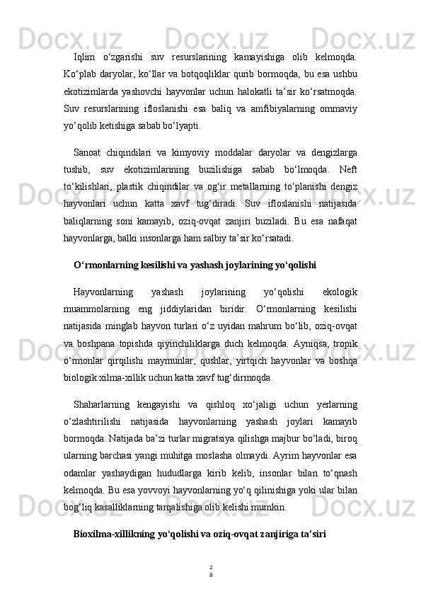 2
8Iqlim   o‘zgarishi   suv   resurslarining   kamayishiga   olib   kelmoqda.
Ko‘plab   daryolar,  ko‘llar  va  botqoqliklar   qurib  bormoqda,  bu  esa   ushbu
ekotizimlarda   yashovchi   hayvonlar   uchun   halokatli   ta’sir   ko‘rsatmoqda.
Suv   resurslarining   ifloslanishi   esa   baliq   va   amfibiyalarning   ommaviy
yo‘qolib ketishiga sabab bo‘lyapti.
Sanoat   chiqindilari   va   kimyoviy   moddalar   daryolar   va   dengizlarga
tushib,   suv   ekotizimlarining   buzilishiga   sabab   bo‘lmoqda.   Neft
to‘kilishlari,   plastik   chiqindilar   va   og‘ir   metallarning   to‘planishi   dengiz
hayvonlari   uchun   katta   xavf   tug‘diradi.   Suv   ifloslanishi   natijasida
baliqlarning   soni   kamayib,   oziq-ovqat   zanjiri   buziladi.   Bu   esa   nafaqat
hayvonlarga, balki insonlarga ham salbiy ta’sir ko‘rsatadi.
O‘rmonlarning kesilishi va yashash joylarining yo‘qolishi
Hayvonlarning   yashash   joylarining   yo‘qolishi   ekologik
muammolarning   eng   jiddiylaridan   biridir.   O‘rmonlarning   kesilishi
natijasida   minglab   hayvon   turlari   o‘z   uyidan   mahrum   bo‘lib,   oziq-ovqat
va   boshpana   topishda   qiyinchiliklarga   duch   kelmoqda.   Ayniqsa,   tropik
o‘rmonlar   qirqilishi   maymunlar,   qushlar,   yirtqich   hayvonlar   va   boshqa
biologik xilma-xillik uchun katta xavf tug‘dirmoqda.
Shaharlarning   kengayishi   va   qishloq   xo‘jaligi   uchun   yerlarning
o‘zlashtirilishi   natijasida   hayvonlarning   yashash   joylari   kamayib
bormoqda. Natijada ba’zi turlar migratsiya qilishga majbur bo‘ladi, biroq
ularning barchasi yangi muhitga moslasha olmaydi. Ayrim hayvonlar esa
odamlar   yashaydigan   hududlarga   kirib   kelib,   insonlar   bilan   to‘qnash
kelmoqda. Bu esa yovvoyi hayvonlarning yo‘q qilinishiga yoki ular bilan
bog‘liq kasalliklarning tarqalishiga olib kelishi mumkin.
Bioxilma-xillikning yo‘qolishi va oziq-ovqat zanjiriga ta’siri 
