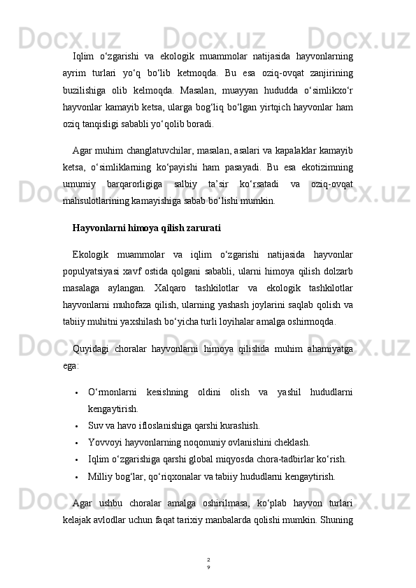 2
9Iqlim   o‘zgarishi   va   ekologik   muammolar   natijasida   hayvonlarning
ayrim   turlari   yo‘q   bo‘lib   ketmoqda.   Bu   esa   oziq-ovqat   zanjirining
buzilishiga   olib   kelmoqda.   Masalan,   muayyan   hududda   o‘simlikxo‘r
hayvonlar kamayib ketsa, ularga bog‘liq bo‘lgan yirtqich hayvonlar ham
oziq tanqisligi sababli yo‘qolib boradi.
Agar muhim changlatuvchilar, masalan, asalari va kapalaklar kamayib
ketsa,   o‘simliklarning   ko‘payishi   ham   pasayadi.   Bu   esa   ekotizimning
umumiy   barqarorligiga   salbiy   ta’sir   ko‘rsatadi   va   oziq-ovqat
mahsulotlarining kamayishiga sabab bo‘lishi mumkin.
Hayvonlarni himoya qilish zarurati
Ekologik   muammolar   va   iqlim   o‘zgarishi   natijasida   hayvonlar
populyatsiyasi   xavf   ostida   qolgani   sababli,   ularni   himoya   qilish   dolzarb
masalaga   aylangan.   Xalqaro   tashkilotlar   va   ekologik   tashkilotlar
hayvonlarni muhofaza qilish, ularning yashash joylarini saqlab qolish va
tabiiy muhitni yaxshilash bo‘yicha turli loyihalar amalga oshirmoqda.
Quyidagi   choralar   hayvonlarni   himoya   qilishda   muhim   ahamiyatga
ega:
 O‘rmonlarni   kesishning   oldini   olish   va   yashil   hududlarni
kengaytirish.
 Suv va havo ifloslanishiga qarshi kurashish.
 Yovvoyi hayvonlarning noqonuniy ovlanishini cheklash.
 Iqlim o‘zgarishiga qarshi global miqyosda chora-tadbirlar ko‘rish.
 Milliy bog‘lar, qo‘riqxonalar va tabiiy hududlarni kengaytirish.
Agar   ushbu   choralar   amalga   oshirilmasa,   ko‘plab   hayvon   turlari
kelajak avlodlar uchun faqat tarixiy manbalarda qolishi mumkin. Shuning 