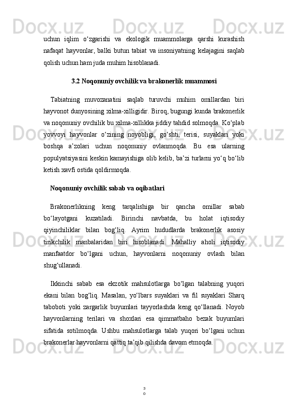 3
0uchun   iqlim   o‘zgarishi   va   ekologik   muammolarga   qarshi   kurashish
nafaqat   hayvonlar,   balki   butun   tabiat   va   insoniyatning   kelajagini   saqlab
qolish uchun ham juda muhim hisoblanadi.
3.2 Noqonuniy ovchilik va brakonerlik muammosi
Tabiatning   muvozanatini   saqlab   turuvchi   muhim   omillardan   biri
hayvonot dunyosining xilma-xilligidir. Biroq, bugungi kunda brakonerlik
va noqonuniy ovchilik bu xilma-xillikka jiddiy tahdid solmoqda. Ko‘plab
yovvoyi   hayvonlar   o‘zining   noyobligi,   go‘shti,   terisi,   suyaklari   yoki
boshqa   a’zolari   uchun   noqonuniy   ovlanmoqda.   Bu   esa   ularning
populyatsiyasini keskin kamayishiga olib kelib, ba’zi turlarni yo‘q bo‘lib
ketish xavfi ostida qoldirmoqda.
Noqonuniy ovchilik sabab va oqibatlari
Brakonerlikning   keng   tarqalishiga   bir   qancha   omillar   sabab
bo‘layotgani   kuzatiladi.   Birinchi   navbatda,   bu   holat   iqtisodiy
qiyinchiliklar   bilan   bog‘liq.   Ayrim   hududlarda   brakonerlik   asosiy
tirikchilik   manbalaridan   biri   hisoblanadi.   Mahalliy   aholi   iqtisodiy
manfaatdor   bo‘lgani   uchun,   hayvonlarni   noqonuniy   ovlash   bilan
shug‘ullanadi.
Ikkinchi   sabab   esa   ekzotik   mahsulotlarga   bo‘lgan   talabning   yuqori
ekani   bilan   bog‘liq.   Masalan,   yo‘lbars   suyaklari   va   fil   suyaklari   Sharq
taboboti   yoki   zargarlik   buyumlari   tayyorlashda   keng   qo‘llanadi.   Noyob
hayvonlarning   terilari   va   shoxlari   esa   qimmatbaho   bezak   buyumlari
sifatida   sotilmoqda.   Ushbu   mahsulotlarga   talab   yuqori   bo‘lgani   uchun
brakonerlar hayvonlarni qattiq ta’qib qilishda davom etmoqda. 