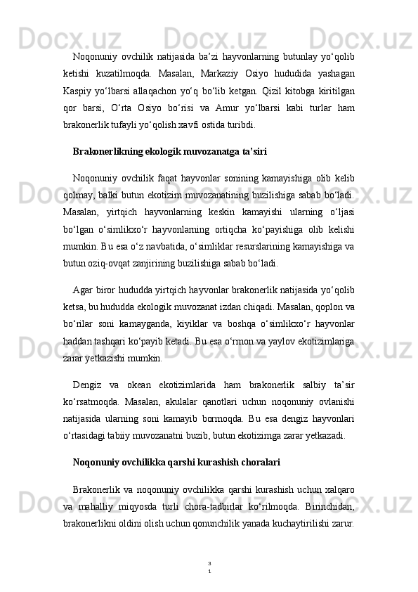 3
1Noqonuniy   ovchilik   natijasida   ba’zi   hayvonlarning   butunlay   yo‘qolib
ketishi   kuzatilmoqda.   Masalan,   Markaziy   Osiyo   hududida   yashagan
Kaspiy   yo‘lbarsi   allaqachon   yo‘q   bo‘lib   ketgan.   Qizil   kitobga   kiritilgan
qor   barsi,   O‘rta   Osiyo   bo‘risi   va   Amur   yo‘lbarsi   kabi   turlar   ham
brakonerlik tufayli yo‘qolish xavfi ostida turibdi.
Brakonerlikning ekologik muvozanatga ta’siri
Noqonuniy   ovchilik   faqat   hayvonlar   sonining   kamayishiga   olib   kelib
qolmay, balki  butun ekotizim  muvozanatining buzilishiga sabab  bo‘ladi.
Masalan,   yirtqich   hayvonlarning   keskin   kamayishi   ularning   o‘ljasi
bo‘lgan   o‘simlikxo‘r   hayvonlarning   ortiqcha   ko‘payishiga   olib   kelishi
mumkin. Bu esa o‘z navbatida, o‘simliklar resurslarining kamayishiga va
butun oziq-ovqat zanjirining buzilishiga sabab bo‘ladi.
Agar biror hududda yirtqich hayvonlar brakonerlik natijasida yo‘qolib
ketsa, bu hududda ekologik muvozanat izdan chiqadi. Masalan, qoplon va
bo‘rilar   soni   kamayganda,   kiyiklar   va   boshqa   o‘simlikxo‘r   hayvonlar
haddan tashqari ko‘payib ketadi. Bu esa o‘rmon va yaylov ekotizimlariga
zarar yetkazishi mumkin.
Dengiz   va   okean   ekotizimlarida   ham   brakonerlik   salbiy   ta’sir
ko‘rsatmoqda.   Masalan,   akulalar   qanotlari   uchun   noqonuniy   ovlanishi
natijasida   ularning   soni   kamayib   bormoqda.   Bu   esa   dengiz   hayvonlari
o‘rtasidagi tabiiy muvozanatni buzib, butun ekotizimga zarar yetkazadi.
Noqonuniy ovchilikka qarshi kurashish choralari
Brakonerlik   va   noqonuniy   ovchilikka   qarshi   kurashish   uchun   xalqaro
va   mahalliy   miqyosda   turli   chora-tadbirlar   ko‘rilmoqda.   Birinchidan,
brakonerlikni oldini olish uchun qonunchilik yanada kuchaytirilishi zarur. 