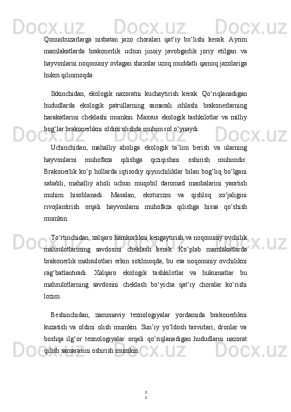 3
2Qonunbuzarlarga   nisbatan   jazo   choralari   qat’iy   bo‘lishi   kerak.   Ayrim
mamlakatlarda   brakonerlik   uchun   jinoiy   javobgarlik   joriy   etilgan   va
hayvonlarni noqonuniy ovlagan shaxslar uzoq muddatli qamoq jazolariga
hukm qilinmoqda.
Ikkinchidan,   ekologik   nazoratni   kuchaytirish   kerak.   Qo‘riqlanadigan
hududlarda   ekologik   patrullarning   samarali   ishlashi   brakonerlarning
harakatlarini   cheklashi   mumkin.   Maxsus   ekologik   tashkilotlar   va   milliy
bog‘lar brakonerlikni oldini olishda muhim rol o‘ynaydi.
Uchinchidan,   mahalliy   aholiga   ekologik   ta’lim   berish   va   ularning
hayvonlarni   muhofaza   qilishga   qiziqishini   oshirish   muhimdir.
Brakonerlik   ko‘p   hollarda   iqtisodiy   qiyinchiliklar   bilan   bog‘liq   bo‘lgani
sababli,   mahalliy   aholi   uchun   muqobil   daromad   manbalarini   yaratish
muhim   hisoblanadi.   Masalan,   ekoturizm   va   qishloq   xo‘jaligini
rivojlantirish   orqali   hayvonlarni   muhofaza   qilishga   hissa   qo‘shish
mumkin.
To‘rtinchidan, xalqaro hamkorlikni kengaytirish va noqonuniy ovchilik
mahsulotlarining   savdosini   cheklash   kerak.   Ko‘plab   mamlakatlarda
brakonerlik   mahsulotlari   erkin   sotilmoqda,   bu   esa   noqonuniy   ovchilikni
rag‘batlantiradi.   Xalqaro   ekologik   tashkilotlar   va   hukumatlar   bu
mahsulotlarning   savdosini   cheklash   bo‘yicha   qat’iy   choralar   ko‘rishi
lozim.
Beshinchidan,   zamonaviy   texnologiyalar   yordamida   brakonerlikni
kuzatish   va   oldini   olish   mumkin.   Sun’iy   yo‘ldosh   tasvirlari,   dronlar   va
boshqa   ilg‘or   texnologiyalar   orqali   qo‘riqlanadigan   hududlarni   nazorat
qilish samarasini oshirish mumkin. 
