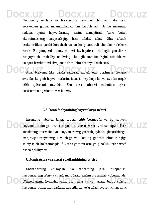 3
3Noqonuniy   ovchilik   va   brakonerlik   hayvonot   olamiga   jiddiy   xavf
solayotgan   global   muammolardan   biri   hisoblanadi.   Ushbu   muammo
nafaqat   ayrim   hayvonlarning   sonini   kamaytiradi,   balki   butun
ekotizimlarning   barqarorligiga   ham   tahdid   soladi.   Shu   sababli
brakonerlikka   qarshi   kurashish   uchun   keng   qamrovli   choralar   ko‘rilishi
kerak.   Bu   jarayonda   qonunchilikni   kuchaytirish,   ekologik   patrullarni
kengaytirish,   mahalliy   aholining   ekologik   savodxonligini   oshirish   va
xalqaro hamkorlikni rivojlantirish muhim ahamiyat kasb etadi.
Agar   brakonerlikka   qarshi   samarali   kurash   olib   borilmasa,   kelajak
avlodlar ko‘plab hayvon turlarini faqat tarixiy hujjatlar va suratlar orqali
bilib   qolishlari   mumkin.   Shu   bois,   tabiatni   muhofaza   qilish
barchamizning muhim vazifamizdir.
3.3 Inson faoliyatining hayvonlarga ta’siri
Insonning   tabiatga   ta’siri   tobora   ortib   bormoqda   va   bu   jarayon
hayvonot   olamiga   bevosita   yoki   bilvosita   zarar   yetkazmoqda.   Turli
sohalardagi inson faoliyati hayvonlarning yashash joylarini qisqartirishga,
oziq-ovqat   zanjirining   buzilishiga   va   ularning   genetik   xilma-xilligiga
salbiy ta’sir ko‘rsatmoqda. Bu esa ayrim turlarni yo‘q bo‘lib ketish xavfi
ostida qoldiryapti.
Urbanizatsiya va sanoat rivojlanishining ta’siri
Shaharlarning   kengayishi   va   sanoatning   jadal   rivojlanishi
hayvonlarning tabiiy yashash muhitlarini keskin o‘zgartirib yubormoqda.
O‘rmonlarning   kesilishi,   yangi   qurilishlar   va   yo‘llarning   barpo   etilishi
hayvonlar uchun mos yashash sharoitlarini yo‘q qiladi. Misol uchun, yirik 
