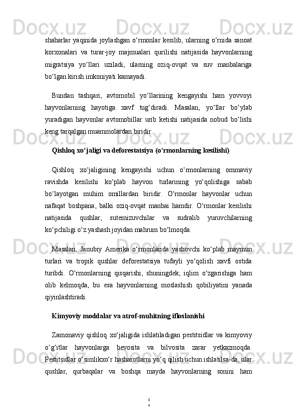3
4shaharlar   yaqinida   joylashgan   o‘rmonlar   kesilib,   ularning  o‘rnida  sanoat
korxonalari   va   turar-joy   majmualari   qurilishi   natijasida   hayvonlarning
migratsiya   yo‘llari   uziladi,   ularning   oziq-ovqat   va   suv   manbalariga
bo‘lgan kirish imkoniyati kamayadi.
Bundan   tashqari,   avtomobil   yo‘llarining   kengayishi   ham   yovvoyi
hayvonlarning   hayotiga   xavf   tug‘diradi.   Masalan,   yo‘llar   bo‘ylab
yuradigan   hayvonlar   avtomobillar   urib   ketishi   natijasida   nobud   bo‘lishi
keng tarqalgan muammolardan biridir.
Qishloq xo‘jaligi va deforestatsiya (o‘rmonlarning kesilishi)
Qishloq   xo‘jaligining   kengayishi   uchun   o‘rmonlarning   ommaviy
ravishda   kesilishi   ko‘plab   hayvon   turlarining   yo‘qolishiga   sabab
bo‘layotgan   muhim   omillardan   biridir.   O‘rmonlar   hayvonlar   uchun
nafaqat   boshpana,   balki   oziq-ovqat   manbai   hamdir.   O‘rmonlar   kesilishi
natijasida   qushlar,   sutemizuvchilar   va   sudralib   yuruvchilarning
ko‘pchiligi o‘z yashash joyidan mahrum bo‘lmoqda.
Masalan,   Janubiy   Amerika   o‘rmonlarida   yashovchi   ko‘plab   maymun
turlari   va   tropik   qushlar   deforestatsiya   tufayli   yo‘qolish   xavfi   ostida
turibdi.   O‘rmonlarning   qisqarishi,   shuningdek,   iqlim   o‘zgarishiga   ham
olib   kelmoqda,   bu   esa   hayvonlarning   moslashish   qobiliyatini   yanada
qiyinlashtiradi.
Kimyoviy moddalar va atrof-muhitning ifloslanishi
Zamonaviy   qishloq   xo‘jaligida   ishlatiladigan   pestitsidlar   va   kimyoviy
o‘g‘itlar   hayvonlarga   bevosita   va   bilvosita   zarar   yetkazmoqda.
Pestitsidlar o‘simlikxo‘r hasharotlarni yo‘q qilish uchun ishlatilsa-da, ular
qushlar,   qurbaqalar   va   boshqa   mayda   hayvonlarning   sonini   ham 