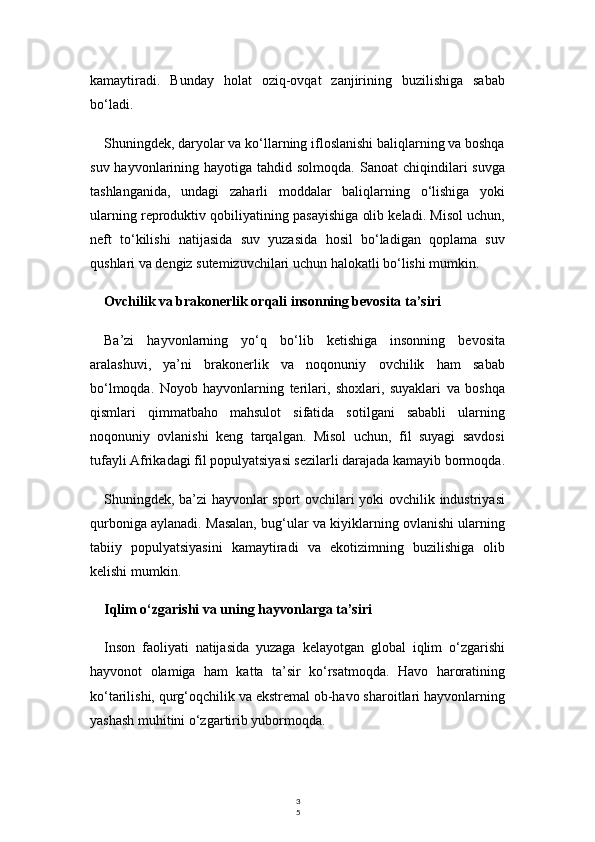 3
5kamaytiradi.   Bunday   holat   oziq-ovqat   zanjirining   buzilishiga   sabab
bo‘ladi.
Shuningdek, daryolar va ko‘llarning ifloslanishi baliqlarning va boshqa
suv  hayvonlarining  hayotiga  tahdid solmoqda.  Sanoat   chiqindilari   suvga
tashlanganida,   undagi   zaharli   moddalar   baliqlarning   o‘lishiga   yoki
ularning reproduktiv qobiliyatining pasayishiga olib keladi. Misol uchun,
neft   to‘kilishi   natijasida   suv   yuzasida   hosil   bo‘ladigan   qoplama   suv
qushlari va dengiz sutemizuvchilari uchun halokatli bo‘lishi mumkin.
Ovchilik va brakonerlik orqali insonning bevosita ta’siri
Ba’zi   hayvonlarning   yo‘q   bo‘lib   ketishiga   insonning   bevosita
aralashuvi,   ya’ni   brakonerlik   va   noqonuniy   ovchilik   ham   sabab
bo‘lmoqda.   Noyob   hayvonlarning   terilari,   shoxlari,   suyaklari   va   boshqa
qismlari   qimmatbaho   mahsulot   sifatida   sotilgani   sababli   ularning
noqonuniy   ovlanishi   keng   tarqalgan.   Misol   uchun,   fil   suyagi   savdosi
tufayli Afrikadagi fil populyatsiyasi sezilarli darajada kamayib bormoqda.
Shuningdek, ba’zi  hayvonlar sport ovchilari yoki ovchilik industriyasi
qurboniga aylanadi. Masalan, bug‘ular va kiyiklarning ovlanishi ularning
tabiiy   populyatsiyasini   kamaytiradi   va   ekotizimning   buzilishiga   olib
kelishi mumkin.
Iqlim o‘zgarishi va uning hayvonlarga ta’siri
Inson   faoliyati   natijasida   yuzaga   kelayotgan   global   iqlim   o‘zgarishi
hayvonot   olamiga   ham   katta   ta’sir   ko‘rsatmoqda.   Havo   haroratining
ko‘tarilishi, qurg‘oqchilik va ekstremal ob-havo sharoitlari hayvonlarning
yashash muhitini o‘zgartirib yubormoqda. 