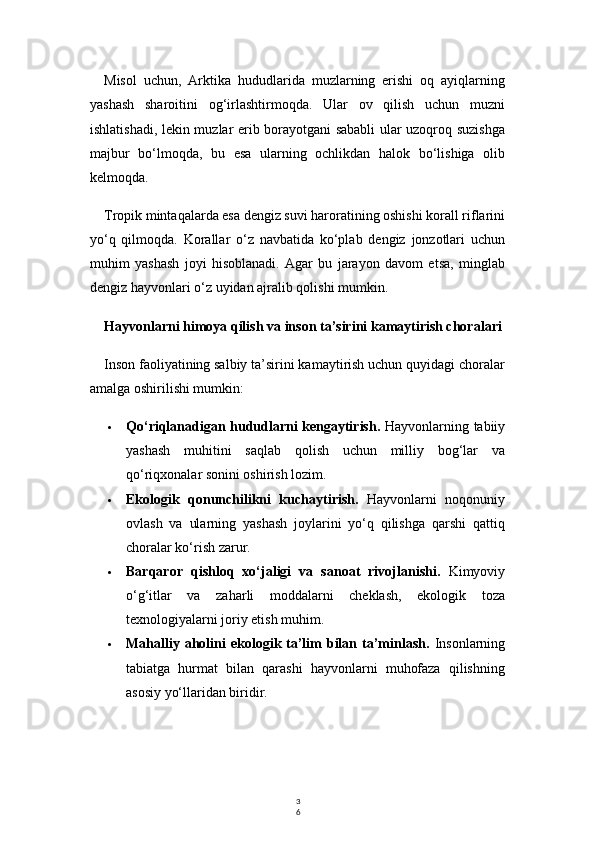 3
6Misol   uchun,   Arktika   hududlarida   muzlarning   erishi   oq   ayiqlarning
yashash   sharoitini   og‘irlashtirmoqda.   Ular   ov   qilish   uchun   muzni
ishlatishadi, lekin muzlar erib borayotgani sababli ular uzoqroq suzishga
majbur   bo‘lmoqda,   bu   esa   ularning   ochlikdan   halok   bo‘lishiga   olib
kelmoqda.
Tropik mintaqalarda esa dengiz suvi haroratining oshishi korall riflarini
yo‘q   qilmoqda.   Korallar   o‘z   navbatida   ko‘plab   dengiz   jonzotlari   uchun
muhim   yashash   joyi   hisoblanadi.   Agar   bu   jarayon   davom   etsa,   minglab
dengiz hayvonlari o‘z uyidan ajralib qolishi mumkin.
Hayvonlarni himoya qilish va inson ta’sirini kamaytirish choralari
Inson faoliyatining salbiy ta’sirini kamaytirish uchun quyidagi choralar
amalga oshirilishi mumkin:
 Qo‘riqlanadigan hududlarni kengaytirish.   Hayvonlarning tabiiy
yashash   muhitini   saqlab   qolish   uchun   milliy   bog‘lar   va
qo‘riqxonalar sonini oshirish lozim.
 Ekologik   qonunchilikni   kuchaytirish.   Hayvonlarni   noqonuniy
ovlash   va   ularning   yashash   joylarini   yo‘q   qilishga   qarshi   qattiq
choralar ko‘rish zarur.
 Barqaror   qishloq   xo‘jaligi   va   sanoat   rivojlanishi.   Kimyoviy
o‘g‘itlar   va   zaharli   moddalarni   cheklash,   ekologik   toza
texnologiyalarni joriy etish muhim.
 Mahalliy aholini   ekologik ta’lim  bilan ta’minlash.   Insonlarning
tabiatga   hurmat   bilan   qarashi   hayvonlarni   muhofaza   qilishning
asosiy yo‘llaridan biridir. 