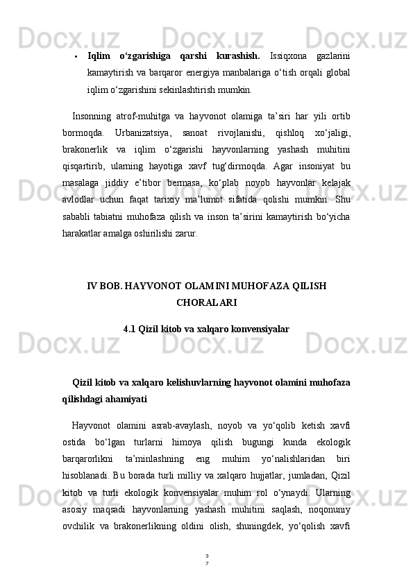 3
7 Iqlim   o‘zgarishiga   qarshi   kurashish.   Issiqxona   gazlarini
kamaytirish   va   barqaror   energiya   manbalariga   o‘tish   orqali   global
iqlim o‘zgarishini sekinlashtirish mumkin.
Insonning   atrof-muhitga   va   hayvonot   olamiga   ta’siri   har   yili   ortib
bormoqda.   Urbanizatsiya,   sanoat   rivojlanishi,   qishloq   xo‘jaligi,
brakonerlik   va   iqlim   o‘zgarishi   hayvonlarning   yashash   muhitini
qisqartirib,   ularning   hayotiga   xavf   tug‘dirmoqda.   Agar   insoniyat   bu
masalaga   jiddiy   e’tibor   bermasa,   ko‘plab   noyob   hayvonlar   kelajak
avlodlar   uchun   faqat   tarixiy   ma’lumot   sifatida   qolishi   mumkin.   Shu
sababli   tabiatni   muhofaza   qilish   va   inson   ta’sirini   kamaytirish   bo‘yicha
harakatlar amalga oshirilishi zarur.
IV BOB. HAYVONOT OLAMINI MUHOFAZA QILISH
CHORALARI
4.1 Qizil kitob va xalqaro konvensiyalar
Qizil kitob va xalqaro kelishuvlarning hayvonot olamini muhofaza
qilishdagi ahamiyati
Hayvonot   olamini   asrab-avaylash,   noyob   va   yo‘qolib   ketish   xavfi
ostida   bo‘lgan   turlarni   himoya   qilish   bugungi   kunda   ekologik
barqarorlikni   ta’minlashning   eng   muhim   yo‘nalishlaridan   biri
hisoblanadi.   Bu   borada   turli   milliy   va   xalqaro   hujjatlar,   jumladan,   Qizil
kitob   va   turli   ekologik   konvensiyalar   muhim   rol   o‘ynaydi.   Ularning
asosiy   maqsadi   hayvonlarning   yashash   muhitini   saqlash,   noqonuniy
ovchilik   va   brakonerlikning   oldini   olish,   shuningdek,   yo‘qolish   xavfi 