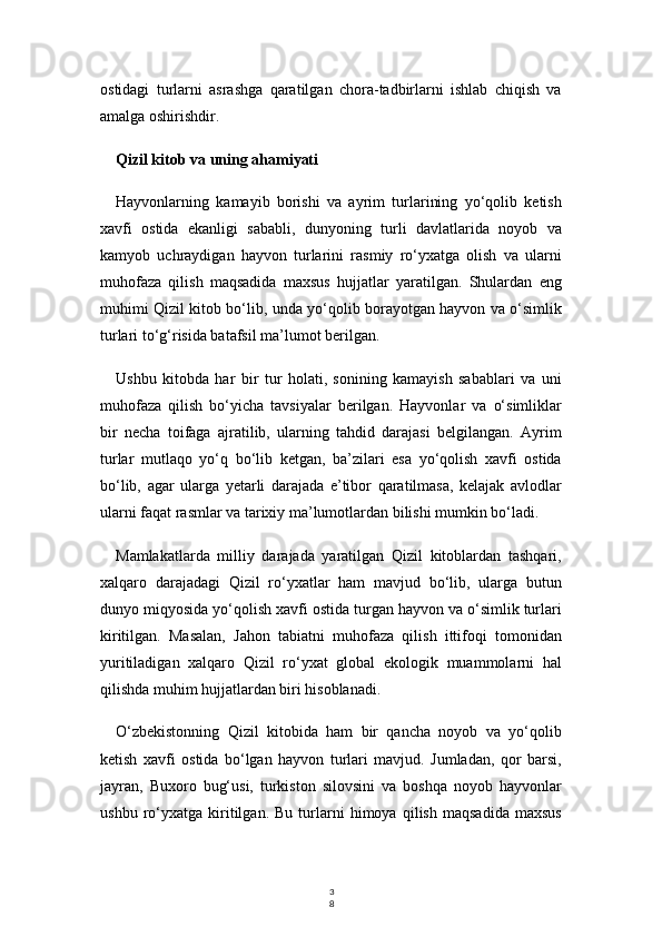 3
8ostidagi   turlarni   asrashga   qaratilgan   chora-tadbirlarni   ishlab   chiqish   va
amalga oshirishdir.
Qizil kitob va uning ahamiyati
Hayvonlarning   kamayib   borishi   va   ayrim   turlarining   yo‘qolib   ketish
xavfi   ostida   ekanligi   sababli,   dunyoning   turli   davlatlarida   noyob   va
kamyob   uchraydigan   hayvon   turlarini   rasmiy   ro‘yxatga   olish   va   ularni
muhofaza   qilish   maqsadida   maxsus   hujjatlar   yaratilgan.   Shulardan   eng
muhimi Qizil kitob bo‘lib, unda yo‘qolib borayotgan hayvon va o‘simlik
turlari to‘g‘risida batafsil ma’lumot berilgan.
Ushbu   kitobda   har   bir   tur   holati,   sonining   kamayish   sabablari   va   uni
muhofaza   qilish   bo‘yicha   tavsiyalar   berilgan.   Hayvonlar   va   o‘simliklar
bir   necha   toifaga   ajratilib,   ularning   tahdid   darajasi   belgilangan.   Ayrim
turlar   mutlaqo   yo‘q   bo‘lib   ketgan,   ba’zilari   esa   yo‘qolish   xavfi   ostida
bo‘lib,   agar   ularga   yetarli   darajada   e’tibor   qaratilmasa,   kelajak   avlodlar
ularni faqat rasmlar va tarixiy ma’lumotlardan bilishi mumkin bo‘ladi.
Mamlakatlarda   milliy   darajada   yaratilgan   Qizil   kitoblardan   tashqari,
xalqaro   darajadagi   Qizil   ro‘yxatlar   ham   mavjud   bo‘lib,   ularga   butun
dunyo miqyosida yo‘qolish xavfi ostida turgan hayvon va o‘simlik turlari
kiritilgan.   Masalan,   Jahon   tabiatni   muhofaza   qilish   ittifoqi   tomonidan
yuritiladigan   xalqaro   Qizil   ro‘yxat   global   ekologik   muammolarni   hal
qilishda muhim hujjatlardan biri hisoblanadi.
O‘zbekistonning   Qizil   kitobida   ham   bir   qancha   noyob   va   yo‘qolib
ketish   xavfi   ostida   bo‘lgan   hayvon   turlari   mavjud.   Jumladan,   qor   barsi,
jayran,   Buxoro   bug‘usi,   turkiston   silovsini   va   boshqa   noyob   hayvonlar
ushbu   ro‘yxatga   kiritilgan.   Bu   turlarni   himoya   qilish   maqsadida   maxsus 