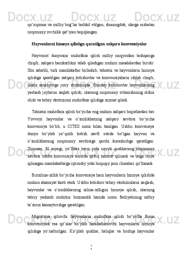 3
9qo‘riqxona va milliy bog‘lar tashkil etilgan, shuningdek, ularga nisbatan
noqonuniy ovchilik qat’iyan taqiqlangan.
Hayvonlarni himoya qilishga qaratilgan xalqaro konvensiyalar
Hayvonot   dunyosini   muhofaza   qilish   milliy   miqyosdan   tashqariga
chiqib,  xalqaro  hamkorlikni  talab  qiladigan  muhim  masalalardan   biridir.
Shu  sababli,   turli   mamlakatlar   birlashib,   tabiatni   va   hayvonlarni   himoya
qilishga   qaratilgan   xalqaro   kelishuvlar   va   konvensiyalarni   ishlab   chiqib,
ularni   amaliyotga   joriy   etishmoqda.   Bunday   kelishuvlar   hayvonlarning
yashash  joylarini  saqlab qolish,  ularning noqonuniy ovlanishining oldini
olish va tabiiy ekotizimni muhofaza qilishga xizmat qiladi.
Tabiatni muhofaza qilish bo‘yicha eng muhim xalqaro hujjatlardan biri
Yovvoyi   hayvonlar   va   o‘simliklarning   xalqaro   savdosi   bo‘yicha
konvensiya   bo‘lib,   u   CITES   nomi   bilan   tanilgan.   Ushbu   konvensiya
dunyo   bo‘ylab   yo‘qolib   ketish   xavfi   ostida   bo‘lgan   hayvon   va
o‘simliklarning   noqonuniy   savdosiga   qarshi   kurashishga   qaratilgan.
Xususan,   fil   suyagi,   yo‘lbars   terisi   yoki   noyob   qushlarning   noqonuniy
savdosi   ushbu   konvensiya   asosida   qattiq   nazorat   qilinadi   va   unga   rioya
qilmagan mamlakatlarga iqtisodiy yoki huquqiy jazo choralari qo‘llanadi.
Bioxilma-xillik bo‘yicha konvensiya ham hayvonlarni himoya qilishda
muhim ahamiyat kasb etadi. Ushbu kelishuv tabiiy ekotizimlarni saqlash,
hayvonlar   va   o‘simliklarning   xilma-xilligini   himoya   qilish,   ularning
tabiiy   yashash   muhitini   buzmaslik   hamda   inson   faoliyatining   salbiy
ta’sirini kamaytirishga qaratilgan.
Migratsiya   qiluvchi   hayvonlarni   muhofaza   qilish   bo‘yicha   Bonn
konvensiyasi   esa   qit’alar   bo‘ylab   harakatlanuvchi   hayvonlarni   himoya
qilishga   yo‘naltirilgan.   Ko‘plab   qushlar,   baliqlar   va   boshqa   hayvonlar 