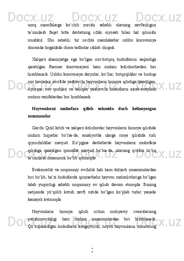 4
0uzoq   masofalarga   ko‘chib   yurishi   sababli   ularning   xavfsizligini
ta’minlash   faqat   bitta   davlatning   ichki   siyosati   bilan   hal   qilinishi
mushkul.   Shu   sababli,   bir   nechta   mamlakatlar   ushbu   konvensiya
doirasida birgalikda chora-tadbirlar ishlab chiqadi.
Xalqaro   ahamiyatga   ega   bo‘lgan   suv-botqoq   hududlarini   saqlashga
qaratilgan   Ramsar   konvensiyasi   ham   muhim   kelishuvlardan   biri
hisoblanadi.  Ushbu  konvensiya  daryolar, ko‘llar,  botqoqliklar   va boshqa
suv havzalari atrofida yashovchi hayvonlarni himoya qilishga qaratilgan.
Ayniqsa,   suv   qushlari   va   baliqlar   yashovchi   hududlarni   asrab-avaylash
muhim vazifalardan biri hisoblanadi.
Hayvonlarni   muhofaza   qilish   sohasida   duch   kelinayotgan
muammolar
Garchi Qizil kitob va xalqaro kelishuvlar hayvonlarni himoya qilishda
muhim   hujjatlar   bo‘lsa-da,   amaliyotda   ularga   rioya   qilishda   turli
qiyinchiliklar   mavjud.   Ko‘pgina   davlatlarda   hayvonlarni   muhofaza
qilishga   qaratilgan   qonunlar   mavjud   bo‘lsa-da,   ularning   ijrosini   to‘liq
ta’minlash muammoli bo‘lib qolmoqda.
Brakonerlik   va   noqonuniy   ovchilik   hali   ham   dolzarb   muammolardan
biri bo‘lib, ba’zi hududlarda qimmatbaho hayvon mahsulotlariga bo‘lgan
talab   yuqoriligi   sababli   noqonuniy   ov   qilish   davom   etmoqda.   Buning
natijasida   yo‘qolib   ketish   xavfi   ostida   bo‘lgan   ko‘plab   turlar   yanada
kamayib ketmoqda.
Hayvonlarni   himoya   qilish   uchun   moliyaviy   resurslarning
yetishmovchiligi   ham   muhim   muammolardan   biri   hisoblanadi.
Qo‘riqlanadigan   hududlarni   kengaytirish,   noyob   hayvonlarni   monitoring 