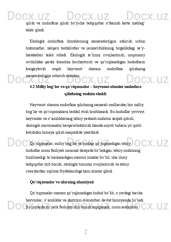 4
1qilish   va   muhofaza   qilish   bo‘yicha   tadqiqotlar   o‘tkazish   katta   mablag‘
talab qiladi.
Ekologik   muhofaza   choralarining   samaradorligini   oshirish   uchun
hukumatlar,   xalqaro   tashkilotlar   va   jamoatchilikning   birgalikdagi   sa’y-
harakatlari   talab   etiladi.   Ekologik   ta’limni   rivojlantirish,   noqonuniy
ovchilikka   qarshi   kurashni   kuchaytirish   va   qo‘riqlanadigan   hududlarni
kengaytirish   orqali   hayvonot   olamini   muhofaza   qilishning
samaradorligini oshirish mumkin.
4.2 Milliy bog‘lar va qo‘riqxonalar – hayvonot olamini muhofaza
qilishning muhim shakli
Hayvonot olamini muhofaza qilishning samarali usullaridan biri milliy 
bog‘lar va qo‘riqxonalarni tashkil etish hisoblanadi. Bu hududlar yovvoyi
hayvonlar va o‘simliklarning tabiiy yashash muhitini saqlab qolish, 
ekologik muvozanatni barqarorlashtirish hamda noyob turlarni yo‘qolib 
ketishdan himoya qilish maqsadida yaratiladi.
Qo‘riqxonalar, milliy bog‘lar va boshqa qo‘riqlanadigan tabiiy 
hududlar inson faoliyati minimal darajada bo‘ladigan, tabiiy muhitning 
buzilmasligi ta’minlanadigan maxsus zonalar bo‘lib, ular ilmiy 
tadqiqotlar olib borish, ekologik turizmni rivojlantirish va tabiiy 
resurslardan oqilona foydalanishga ham xizmat qiladi.
Qo‘riqxonalar va ularning ahamiyati
Qo‘riqxonalar maxsus qo‘riqlanadigan hudud bo‘lib, u yerdagi barcha 
hayvonlar, o‘simliklar va ekotizim elementlari davlat himoyasida bo‘ladi.
Bu joylarda xo‘jalik faoliyati olib borish taqiqlanadi, inson aralashuvi