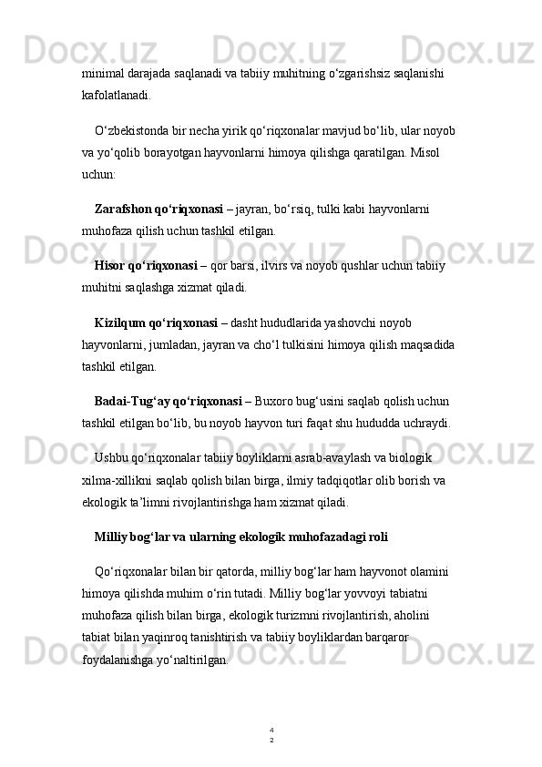 4
2minimal darajada saqlanadi va tabiiy muhitning o‘zgarishsiz saqlanishi 
kafolatlanadi.
O‘zbekistonda bir necha yirik qo‘riqxonalar mavjud bo‘lib, ular noyob 
va yo‘qolib borayotgan hayvonlarni himoya qilishga qaratilgan. Misol 
uchun:
Zarafshon qo‘riqxonasi  – jayran, bo‘rsiq, tulki kabi hayvonlarni 
muhofaza qilish uchun tashkil etilgan.
Hisor qo‘riqxonasi  – qor barsi, ilvirs va noyob qushlar uchun tabiiy 
muhitni saqlashga xizmat qiladi.
Kizilqum qo‘riqxonasi  – dasht hududlarida yashovchi noyob 
hayvonlarni, jumladan, jayran va cho‘l tulkisini himoya qilish maqsadida 
tashkil etilgan.
Badai-Tug‘ay qo‘riqxonasi  – Buxoro bug‘usini saqlab qolish uchun 
tashkil etilgan bo‘lib, bu noyob hayvon turi faqat shu hududda uchraydi.
Ushbu qo‘riqxonalar tabiiy boyliklarni asrab-avaylash va biologik 
xilma-xillikni saqlab qolish bilan birga, ilmiy tadqiqotlar olib borish va 
ekologik ta’limni rivojlantirishga ham xizmat qiladi.
Milliy bog‘lar va ularning ekologik muhofazadagi roli
Qo‘riqxonalar bilan bir qatorda, milliy bog‘lar ham hayvonot olamini 
himoya qilishda muhim o‘rin tutadi. Milliy bog‘lar yovvoyi tabiatni 
muhofaza qilish bilan birga, ekologik turizmni rivojlantirish, aholini 
tabiat bilan yaqinroq tanishtirish va tabiiy boyliklardan barqaror 
foydalanishga yo‘naltirilgan. 