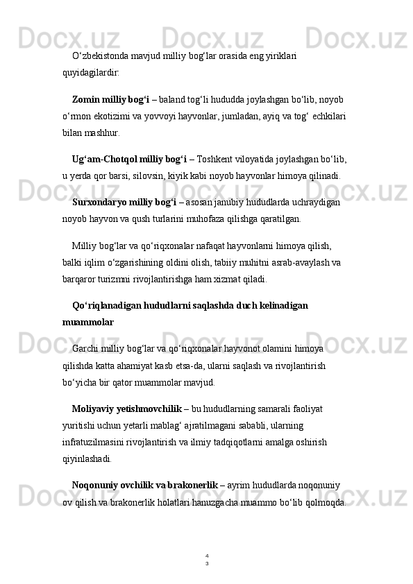 4
3O‘zbekistonda mavjud milliy bog‘lar orasida eng yiriklari 
quyidagilardir:
Zomin milliy bog‘i  – baland tog‘li hududda joylashgan bo‘lib, noyob 
o‘rmon ekotizimi va yovvoyi hayvonlar, jumladan, ayiq va tog‘ echkilari 
bilan mashhur.
Ug‘am-Chotqol milliy bog‘i  – Toshkent viloyatida joylashgan bo‘lib, 
u yerda qor barsi, silovsin, kiyik kabi noyob hayvonlar himoya qilinadi.
Surxondaryo milliy bog‘i  – asosan janubiy hududlarda uchraydigan 
noyob hayvon va qush turlarini muhofaza qilishga qaratilgan.
Milliy bog‘lar va qo‘riqxonalar nafaqat hayvonlarni himoya qilish, 
balki iqlim o‘zgarishining oldini olish, tabiiy muhitni asrab-avaylash va 
barqaror turizmni rivojlantirishga ham xizmat qiladi.
Qo‘riqlanadigan hududlarni saqlashda duch kelinadigan 
muammolar
Garchi milliy bog‘lar va qo‘riqxonalar hayvonot olamini himoya 
qilishda katta ahamiyat kasb etsa-da, ularni saqlash va rivojlantirish 
bo‘yicha bir qator muammolar mavjud.
Moliyaviy yetishmovchilik  – bu hududlarning samarali faoliyat 
yuritishi uchun yetarli mablag‘ ajratilmagani sababli, ularning 
infratuzilmasini rivojlantirish va ilmiy tadqiqotlarni amalga oshirish 
qiyinlashadi.
Noqonuniy ovchilik va brakonerlik  – ayrim hududlarda noqonuniy 
ov qilish va brakonerlik holatlari hanuzgacha muammo bo‘lib qolmoqda. 